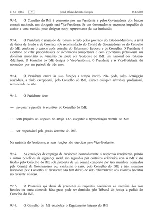 C 321 E/286    PT                    Jornal Oficial da União Europeia                     29.12.2006


9.o-2.      O Conselho do IME é composto por um Presidente e pelos Governadores dos bancos
centrais nacionais, um dos quais será Vice-Presidente. Se um Governador se encontrar impedido de
assistir a uma reunião, pode designar outro representante da sua instituição.


9.o-3.    O Presidente é nomeado de comum acordo pelos governos dos Estados-Membros, a nível
de chefes de Estado e de Governo, sob recomendação do Comité de Governadores ou do Conselho
do IME, conforme o caso, e após consulta do Parlamento Europeu e do Conselho. O Presidente é
escolhido de entre personalidades de reconhecida competência e com experiência profissional nos
domínios monetário ou bancário. Só pode ser Presidente do IME um nacional dos Estados-
-Membros. O Conselho do IME designa o Vice-Presidente. O Presidente e o Vice-Presidente são
nomeados por um período de três anos.


9.o-4.    O Presidente exerce as suas funções a tempo inteiro. Não pode, salvo derrogação
concedida, a título excepcional, pelo Conselho do IME, exercer qualquer actividade profissional,
remunerada ou não.


9.o-5.    O Presidente deve:


—    preparar e presidir às reuniões do Conselho do IME;


—    sem prejuízo do disposto no artigo 22.o, assegurar a representação externa do IME;


—    ser responsável pela gestão corrente do IME.


Na ausência do Presidente, as suas funções são exercidas pelo Vice-Presidente.


9.o-6.    As condições de emprego do Presidente, nomeadamente o respectivo vencimento, pensão
e outros benefícios da segurança social, são reguladas por contratos celebrados com o IME e são
fixadas pelo Conselho do IME sob proposta de um comité composto por três membros nomeados
pelo Comité de Governadores ou, conforme o caso, pelo Conselho do IME e três membros
nomeados pelo Conselho. O Presidente não tem direito de voto relativamente aos assuntos referidos
no presente número.


9.o-7.   O Presidente que deixe de preencher os requisitos necessários ao exercício das suas
funções ou tenha cometido falta grave pode ser demitido pelo Tribunal de Justiça, a pedido do
Conselho do IME.


9.o-8.    O Conselho do IME estabelece o Regulamento Interno do IME.
 