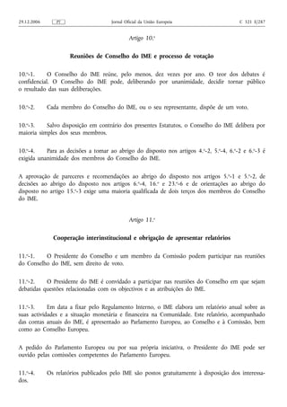 29.12.2006      PT                    Jornal Oficial da União Europeia                   C 321 E/287


                                               Artigo 10.o

                      Reuniões de Conselho do IME e processo de votação

10.o-1.     O Conselho do IME reúne, pelo menos, dez vezes por ano. O teor dos debates é
confidencial. O Conselho do IME pode, deliberando por unanimidade, decidir tornar público
o resultado das suas deliberações.

10.o-2.      Cada membro do Conselho do IME, ou o seu representante, dispõe de um voto.

10.o-3.    Salvo disposição em contrário dos presentes Estatutos, o Conselho do IME delibera por
maioria simples dos seus membros.

10.o-4.    Para as decisões a tomar ao abrigo do disposto nos artigos 4.o-2, 5.o-4, 6.o-2 e 6.o-3 é
exigida unanimidade dos membros do Conselho do IME.

A aprovação de pareceres e recomendações ao abrigo do disposto nos artigos 5. o-1 e 5.o-2, de
decisões ao abrigo do disposto nos artigos 6.o-4, 16.o e 23.o-6 e de orientações ao abrigo do
disposto no artigo 15.o-3 exige uma maioria qualificada de dois terços dos membros do Conselho
do IME.


                                               Artigo 11.o

               Cooperação interinstitucional e obrigação de apresentar relatórios

11.o-1.   O Presidente do Conselho e um membro da Comissão podem participar nas reuniões
do Conselho do IME, sem direito de voto.

11.o-2.    O Presidente do IME é convidado a participar nas reuniões do Conselho em que sejam
debatidas questões relacionadas com os objectivos e as atribuições do IME.

11.o-3.     Em data a fixar pelo Regulamento Interno, o IME elabora um relatório anual sobre as
suas actividades e a situação monetária e financeira na Comunidade. Este relatório, acompanhado
das contas anuais do IME, é apresentado ao Parlamento Europeu, ao Conselho e à Comissão, bem
como ao Conselho Europeu.

A pedido do Parlamento Europeu ou por sua própria iniciativa, o Presidente do IME pode ser
ouvido pelas comissões competentes do Parlamento Europeu.

11.o-4.      Os relatórios publicados pelo IME são postos gratuitamente à disposição dos interessa-
dos.
 