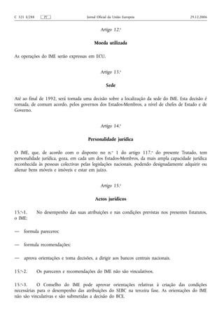 C 321 E/288      PT                    Jornal Oficial da União Europeia                   29.12.2006


                                                Artigo 12.o

                                           Moeda utilizada

As operações do IME serão expressas em ECU.


                                                Artigo 13.o

                                                   Sede

Até ao final de 1992, será tomada uma decisão sobre a localização da sede do IME. Esta decisão é
tomada, de comum acordo, pelos governos dos Estados-Membros, a nível de chefes de Estado e de
Governo.


                                                Artigo 14.o

                                       Personalidade jurídica

O IME, que, de acordo com o disposto no n.o 1 do artigo 117.o do presente Tratado, tem
personalidade jurídica, goza, em cada um dos Estados-Membros, da mais ampla capacidade jurídica
reconhecida às pessoas colectivas pelas legislações nacionais, podendo designadamente adquirir ou
alienar bens móveis e imóveis e estar em juízo.


                                                Artigo 15.o

                                            Actos jurídicos

15.o-1.       No desempenho das suas atribuições e nas condições previstas nos presentes Estatutos,
o IME:

—    formula pareceres;

—    formula recomendações;

—    aprova orientações e toma decisões, a dirigir aos bancos centrais nacionais.

15.o-2.       Os pareceres e recomendações do IME não são vinculativos.

15.o-3.     O Conselho do IME pode aprovar orientações relativas à criação das condições
necessárias para o desempenho das atribuições do SEBC na terceira fase. As orientações do IME
não são vinculativas e são submetidas a decisão do BCE.
 