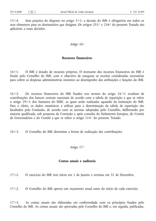 29.12.2006      PT                   Jornal Oficial da União Europeia                    C 321 E/289


15.o-4.     Sem prejuízo do disposto no artigo 3.o-1, a decisão do IME é obrigatória em todos os
seus elementos para os destinatários que designar. Os artigos 253. o e 254.o do presente Tratado são
aplicáveis a essas decisões.



                                              Artigo 16.o



                                      Recursos financeiros



16.o-1.    O IME é dotado de recursos próprios. O montante dos recursos financeiros do IME é
fixado pelo Conselho do IME, com o objectivo de assegurar as receitas consideradas necessárias
para cobrir as despesas administrativas inerentes ao desempenho das atribuições e funções do IME.



16.o-2.    Os recursos financeiros do IME fixados nos termos do artigo 16.o-1 resultam de
contribuições dos bancos centrais nacionais de acordo com a tabela de repartição a que se refere
o artigo 29.o-1 dos Estatutos do SEBC, as quais serão realizadas aquando da instituição do IME.
Para o efeito, os dados estatísticos a utilizar para a determinação da tabela de repartição são
facultados pela Comissão, de acordo com as normas adoptadas pelo Conselho, deliberando por
maioria qualificada, sob proposta da Comissão e após consulta do Parlamento Europeu, do Comité
de Governadores e do Comité a que se refere o artigo 114.o do presente Tratado.



16.o-3.      O Conselho do IME determina a forma de realização das contribuições.



                                              Artigo 17.o



                                    Contas anuais e auditoria



17.o-1.      O exercício do IME tem início em 1 de Janeiro e termina em 31 de Dezembro.



17.o-2.      O Conselho do IME aprova um orçamento anual antes do início de cada exercício.



17.o-3.   As contas anuais são elaboradas em conformidade com os princípios fixados pelo
Conselho do IME. As contas anuais são aprovadas pelo Conselho do IME e, em seguida, publicadas.
 