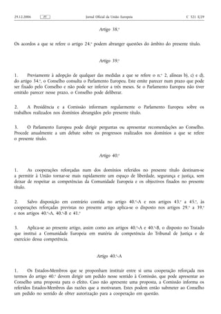 29.12.2006     PT                    Jornal Oficial da União Europeia                     C 321 E/29


                                              Artigo 38.o


Os acordos a que se refere o artigo 24.o podem abranger questões do âmbito do presente título.


                                              Artigo 39.o


1.      Previamente à adopção de qualquer das medidas a que se refere o n. o 2, alíneas b), c) e d),
do artigo 34.o, o Conselho consulta o Parlamento Europeu. Este emite parecer num prazo que pode
ser fixado pelo Conselho e não pode ser inferior a três meses. Se o Parlamento Europeu não tiver
emitido parecer nesse prazo, o Conselho pode deliberar.


2.     A Presidência e a Comissão informam regularmente o Parlamento Europeu sobre os
trabalhos realizados nos domínios abrangidos pelo presente título.


3.     O Parlamento Europeu pode dirigir perguntas ou apresentar recomendações ao Conselho.
Procede anualmente a um debate sobre os progressos realizados nos domínios a que se refere
o presente título.


                                              Artigo 40.o


1.      As cooperações reforçadas num dos domínios referidos no presente título destinam‑se
a permitir à União tornar‑se mais rapidamente um espaço de liberdade, segurança e justiça, sem
deixar de respeitar as competências da Comunidade Europeia e os objectivos fixados no presente
título.


2.    Salvo disposição em contrário contida no artigo 40.o‑A e nos artigos 43.o a 45.o, às
cooperações reforçadas previstas no presente artigo aplica‑se o disposto nos artigos 29. o a 39.o
e nos artigos 40.o‑A, 40.o‑B e 41.o


3.     Aplica‑se ao presente artigo, assim como aos artigos 40.o‑A e 40.o‑B, o disposto no Tratado
que institui a Comunidade Europeia em matéria de competência do Tribunal de Justiça e de
exercício dessa competência.


                                            Artigo 40.o‑A


1.     Os Estados-Membros que se proponham instituir entre si uma cooperação reforçada nos
termos do artigo 40.o devem dirigir um pedido nesse sentido à Comissão, que pode apresentar ao
Conselho uma proposta para o efeito. Caso não apresente uma proposta, a Comissão informa os
referidos Estados-Membros das razões que a motivaram. Estes podem então submeter ao Conselho
um pedido no sentido de obter autorização para a cooperação em questão.
 