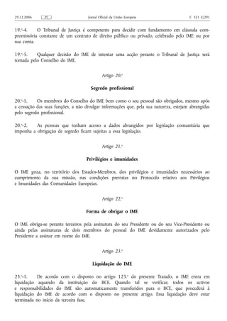 29.12.2006     PT                    Jornal Oficial da União Europeia                  C 321 E/291


19.o-4.    O Tribunal de Justiça é competente para decidir com fundamento em cláusula com-
promissória constante de um contrato de direito público ou privado, celebrado pelo IME ou por
sua conta.

19.o-5.   Qualquer decisão do IME de intentar uma acção perante o Tribunal de Justiça será
tomada pelo Conselho do IME.


                                              Artigo 20.o

                                      Segredo profissional

20.o-1.    Os membros do Conselho do IME bem como o seu pessoal são obrigados, mesmo após
a cessação das suas funções, a não divulgar informações que, pela sua natureza, estejam abrangidas
pelo segredo profissional.

20.o-2.   As pessoas que tenham acesso a dados abrangidos por legislação comunitária que
imponha a obrigação de segredo ficam sujeitas a essa legislação.


                                              Artigo 21.o

                                    Privilégios e imunidades

O IME goza, no território dos Estados-Membros, dos privilégios e imunidades necessários ao
cumprimento da sua missão, nas condições previstas no Protocolo relativo aos Privilégios
e Imunidades das Comunidades Europeias.


                                              Artigo 22.o

                                    Forma de obrigar o IME

O IME obriga-se perante terceiros pela assinatura do seu Presidente ou do seu Vice-Presidente ou
ainda pelas assinaturas de dois membros do pessoal do IME devidamente autorizados pelo
Presidente a assinar em nome do IME.


                                              Artigo 23.o

                                       Liquidação do IME

23.o-1.    De acordo com o disposto no artigo 123.o do presente Tratado, o IME entra em
liquidação aquando da instituição do BCE. Quando tal se verificar, todos os activos
e responsabilidades do IME são automaticamente transferidos para o BCE, que procederá à
liquidação do IME de acordo com o disposto no presente artigo. Essa liquidação deve estar
terminada no início da terceira fase.
 