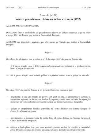 29.12.2006     PT                     Jornal Oficial da União Europeia                     C 321 E/293




                                        Protocolo (n.o 20)
             sobre o procedimento relativo aos défices excessivos (1992)

AS ALTAS PARTES CONTRATANTES,


DESEJANDO fixar as modalidades do procedimento relativo aos défices excessivos a que se refere
o artigo 104.o do Tratado que institui a Comunidade Europeia,


ACORDAM nas disposições seguintes, que vêm anexas ao Tratado que institui a Comunidade
Europeia.


                                               Artigo 1.o


Os valores de referência a que se refere o n.o 2 do artigo 104.o do presente Tratado são:


—    3 % para a relação entre o défice orçamental programado ou verificado e o produto interno
     bruto a preços de mercado;


—    60 % para a relação entre a dívida pública e o produto interno bruto a preços de mercado.


                                               Artigo 2.o


No artigo 104.o do presente Tratado e no presente Protocolo, entende-se por:


—    «orçamental»: o que diz respeito ao governo em geral, ou seja, as administrações centrais, as
     autoridades regionais ou locais e os fundos de segurança social, com exclusão das operações
     comerciais tal como definidas no Sistema Europeu de Contas Económicas Integradas;


—    «défice»: os empréstimos líquidos contraídos, tal como definidos no Sistema Europeu de
     Contas Económicas Integradas;


—    «investimento»: a formação bruta de capital fixo, tal como definida no Sistema Europeu de
     Contas Económicas Integradas;


—    «dívida»: a dívida global bruta, em valor nominal, existente no final do exercício, e consolidada
     pelos diferentes sectores do governo em geral, tal como definido no primeiro travessão.
 