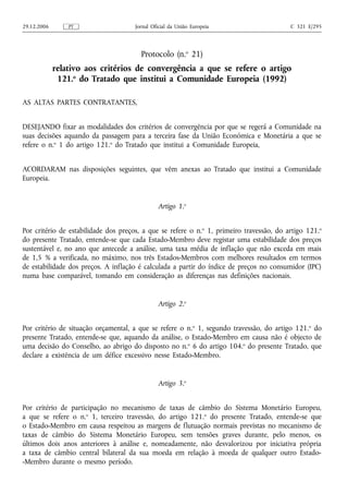 29.12.2006       PT                   Jornal Oficial da União Europeia                    C 321 E/295




                                        Protocolo (n.o 21)
             relativo aos critérios de convergência a que se refere o artigo
              121.o do Tratado que institui a Comunidade Europeia (1992)

AS ALTAS PARTES CONTRATANTES,


DESEJANDO fixar as modalidades dos critérios de convergência por que se regerá a Comunidade na
suas decisões aquando da passagem para a terceira fase da União Económica e Monetária a que se
refere o n.o 1 do artigo 121.o do Tratado que institui a Comunidade Europeia,


ACORDARAM nas disposições seguintes, que vêm anexas ao Tratado que institui a Comunidade
Europeia.


                                               Artigo 1.o


Por critério de estabilidade dos preços, a que se refere o n.o 1, primeiro travessão, do artigo 121.o
do presente Tratado, entende-se que cada Estado-Membro deve registar uma estabilidade dos preços
sustentável e, no ano que antecede a análise, uma taxa média de inflação que não exceda em mais
de 1,5 % a verificada, no máximo, nos três Estados-Membros com melhores resultados em termos
de estabilidade dos preços. A inflação é calculada a partir do índice de preços no consumidor (IPC)
numa base comparável, tomando em consideração as diferenças nas definições nacionais.


                                               Artigo 2.o


Por critério de situação orçamental, a que se refere o n.o 1, segundo travessão, do artigo 121.o do
presente Tratado, entende-se que, aquando da análise, o Estado-Membro em causa não é objecto de
uma decisão do Conselho, ao abrigo do disposto no n.o 6 do artigo 104.o do presente Tratado, que
declare a existência de um défice excessivo nesse Estado-Membro.


                                               Artigo 3.o


Por critério de participação no mecanismo de taxas de câmbio do Sistema Monetário Europeu,
a que se refere o n.o 1, terceiro travessão, do artigo 121.o do presente Tratado, entende-se que
o Estado-Membro em causa respeitou as margens de flutuação normais previstas no mecanismo de
taxas de câmbio do Sistema Monetário Europeu, sem tensões graves durante, pelo menos, os
últimos dois anos anteriores à análise e, nomeadamente, não desvalorizou por iniciativa própria
a taxa de câmbio central bilateral da sua moeda em relação à moeda de qualquer outro Estado-
-Membro durante o mesmo período.
 