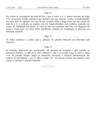C 321 E/296    PT                     Jornal Oficial da União Europeia                      29.12.2006


                                               Artigo 4.o
Por critério de convergência das taxas de juro, a que se refere o n. o 1, quarto travessão, do artigo
121.o do presente Tratado, entende-se que, durante o ano que antecede a análise, o Estado-Membro
em causa deve ter registado uma taxa de juro nominal média a longo prazo que não exceda em
mais de 2 % a verificada, no máximo, nos três Estados-Membros com melhores resultados em
termos de estabilidade dos preços. As taxas de juro são calculadas com base em obrigações do
Estado a longo prazo ou outros títulos semelhantes, tomando em consideração as diferenças nas
definições nacionais.

                                               Artigo 5.o
Os dados estatísticos a utilizar para a aplicação do presente Protocolo são fornecidos pela
Comissão.

                                               Artigo 6.o
O Conselho, deliberando por unanimidade, sob proposta da Comissão e após consulta ao
Parlamento Europeu, ao IME ou ao BCE conforme o caso, e ao Comité a que se refere o artigo
114.o do presente Tratado, adopta as disposições necessárias à definição pormenorizada dos
critérios de convergência a que se refere o artigo 121.o do presente Tratado, que passarão nessa
ocasião a substituir o presente Protocolo.
 