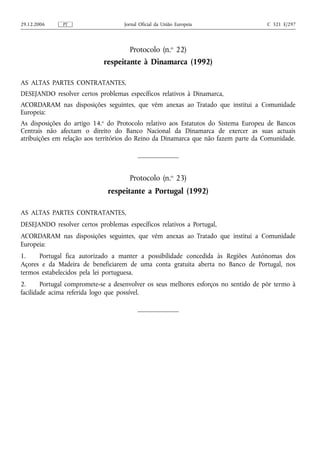 29.12.2006    PT                    Jornal Oficial da União Europeia                  C 321 E/297




                                      Protocolo (n.o 22)
                             respeitante à Dinamarca (1992)

AS ALTAS PARTES CONTRATANTES,
DESEJANDO resolver certos problemas específicos relativos à Dinamarca,
ACORDARAM nas disposições seguintes, que vêm anexas ao Tratado que institui a Comunidade
Europeia:
As disposições do artigo 14.o do Protocolo relativo aos Estatutos do Sistema Europeu de Bancos
Centrais não afectam o direito do Banco Nacional da Dinamarca de exercer as suas actuais
atribuições em relação aos territórios do Reino da Dinamarca que não fazem parte da Comunidade.




                                      Protocolo (n.o 23)
                              respeitante a Portugal (1992)

AS ALTAS PARTES CONTRATANTES,
DESEJANDO resolver certos problemas específicos relativos a Portugal,
ACORDARAM nas disposições seguintes, que vêm anexas ao Tratado que institui a Comunidade
Europeia:
1.    Portugal fica autorizado a manter a possibilidade concedida às Regiões Autónomas dos
Açores e da Madeira de beneficiarem de uma conta gratuita aberta no Banco de Portugal, nos
termos estabelecidos pela lei portuguesa.
2.      Portugal compromete-se a desenvolver os seus melhores esforços no sentido de pôr termo à
facilidade acima referida logo que possível.
 