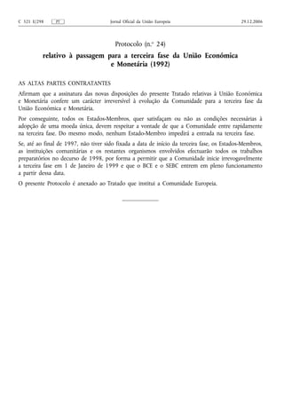 C 321 E/298    PT                     Jornal Oficial da União Europeia                       29.12.2006




                                        Protocolo (n.o 24)
          relativo à passagem para a terceira fase da União Económica
                               e Monetária (1992)

AS ALTAS PARTES CONTRATANTES
Afirmam que a assinatura das novas disposições do presente Tratado relativas à União Económica
e Monetária confere um carácter irreversível à evolução da Comunidade para a terceira fase da
União Económica e Monetária.
Por conseguinte, todos os Estados-Membros, quer satisfaçam ou não as condições necessárias à
adopção de uma moeda única, devem respeitar a vontade de que a Comunidade entre rapidamente
na terceira fase. Do mesmo modo, nenhum Estado-Membro impedirá a entrada na terceira fase.
Se, até ao final de 1997, não tiver sido fixada a data de início da terceira fase, os Estados-Membros,
as instituições comunitárias e os restantes organismos envolvidos efectuarão todos os trabalhos
preparatórios no decurso de 1998, por forma a permitir que a Comunidade inicie irrevogavelmente
a terceira fase em 1 de Janeiro de 1999 e que o BCE e o SEBC entrem em pleno funcionamento
a partir dessa data.
O presente Protocolo é anexado ao Tratado que institui a Comunidade Europeia.
 