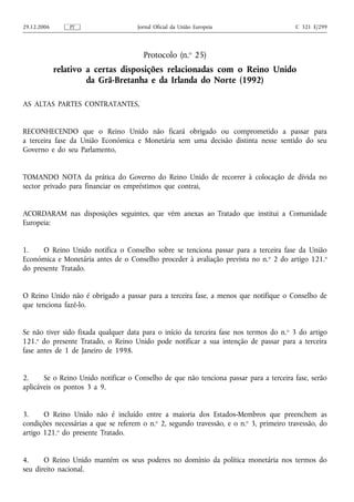 29.12.2006       PT                  Jornal Oficial da União Europeia                    C 321 E/299




                                       Protocolo (n.o 25)
             relativo a certas disposições relacionadas com o Reino Unido
                      da Grã-Bretanha e da Irlanda do Norte (1992)

AS ALTAS PARTES CONTRATANTES,


RECONHECENDO que o Reino Unido não ficará obrigado ou comprometido a passar para
a terceira fase da União Económica e Monetária sem uma decisão distinta nesse sentido do seu
Governo e do seu Parlamento,


TOMANDO NOTA da prática do Governo do Reino Unido de recorrer à colocação de dívida no
sector privado para financiar os empréstimos que contrai,


ACORDARAM nas disposições seguintes, que vêm anexas ao Tratado que institui a Comunidade
Europeia:


1.    O Reino Unido notifica o Conselho sobre se tenciona passar para a terceira fase da União
Económica e Monetária antes de o Conselho proceder à avaliação prevista no n. o 2 do artigo 121.o
do presente Tratado.


O Reino Unido não é obrigado a passar para a terceira fase, a menos que notifique o Conselho de
que tenciona fazê-lo.


Se não tiver sido fixada qualquer data para o início da terceira fase nos termos do n. o 3 do artigo
121.o do presente Tratado, o Reino Unido pode notificar a sua intenção de passar para a terceira
fase antes de 1 de Janeiro de 1998.


2.     Se o Reino Unido notificar o Conselho de que não tenciona passar para a terceira fase, serão
aplicáveis os pontos 3 a 9.


3.     O Reino Unido não é incluído entre a maioria dos Estados-Membros que preenchem as
condições necessárias a que se referem o n.o 2, segundo travessão, e o n.o 3, primeiro travessão, do
artigo 121.o do presente Tratado.


4.     O Reino Unido mantém os seus poderes no domínio da política monetária nos termos do
seu direito nacional.
 