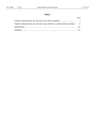 29.12.2006                PT                                                     Jornal Oficial da União Europeia                                                                                                     C 321 E/3



                                                                                                       ÍNDICE
                                                                                                                                                                                                        Página

             VERSÃO CONSOLIDADA DO TRATADO DA UNIÃO EUROPEIA . . . . . . . . . . . . . . . . . . . . . . . . . . .                                                                                              5
             VERSÃO CONSOLIDADA DO TRATADO QUE INSTITUI A COMUNIDADE EUROPEIA                                                                                                                                37
             PROTOCOLOS . . . . . . . . . . . . . . . . . . . . . . . . . . . . . . . . . . . . . . . . . . . . . . . . . . . . . . . . . . . . . . . . . . . . . . . . . . . . . . . . . . . . . . . . 187
             APÊNDICE . . . . . . . . . . . . . . . . . . . . . . . . . . . . . . . . . . . . . . . . . . . . . . . . . . . . . . . . . . . . . . . . . . . . . . . . . . . . . . . . . . . . . . . . . . . . . 325
 
