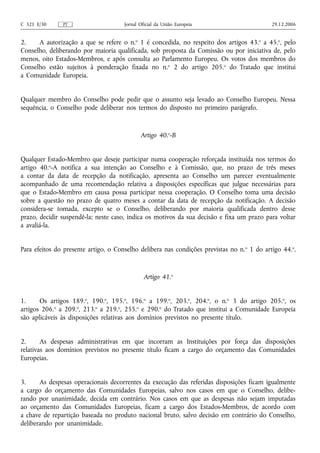C 321 E/30     PT                     Jornal Oficial da União Europeia                       29.12.2006


2.    A autorização a que se refere o n.o 1 é concedida, no respeito dos artigos 43.o a 45.o, pelo
Conselho, deliberando por maioria qualificada, sob proposta da Comissão ou por iniciativa de, pelo
menos, oito Estados-Membros, e após consulta ao Parlamento Europeu. Os votos dos membros do
Conselho estão sujeitos à ponderação fixada no n.o 2 do artigo 205.o do Tratado que institui
a Comunidade Europeia.


Qualquer membro do Conselho pode pedir que o assunto seja levado ao Conselho Europeu. Nessa
sequência, o Conselho pode deliberar nos termos do disposto no primeiro parágrafo.



                                             Artigo 40.o‑B


Qualquer Estado‑Membro que deseje participar numa cooperação reforçada instituída nos termos do
artigo 40.o‑A notifica a sua intenção ao Conselho e à Comissão, que, no prazo de três meses
a contar da data de recepção da notificação, apresenta ao Conselho um parecer eventualmente
acompanhado de uma recomendação relativa a disposições específicas que julgue necessárias para
que o Estado‑Membro em causa possa participar nessa cooperação. O Conselho toma uma decisão
sobre a questão no prazo de quatro meses a contar da data de recepção da notificação. A decisão
considera‑se tomada, excepto se o Conselho, deliberando por maioria qualificada dentro desse
prazo, decidir suspendê‑la; neste caso, indica os motivos da sua decisão e fixa um prazo para voltar
a avaliá‑la.


Para efeitos do presente artigo, o Conselho delibera nas condições previstas no n. o 1 do artigo 44.o.



                                               Artigo 41.o


1.     Os artigos 189.o, 190.o, 195.o, 196.o a 199.o, 203.o, 204.o, o n.o 3 do artigo 205.o, os
artigos 206.o a 209.o, 213.o a 219.o, 255.o e 290.o do Tratado que institui a Comunidade Europeia
são aplicáveis às disposições relativas aos domínios previstos no presente título.


2.      As despesas administrativas em que incorram as Instituições por força das disposições
relativas aos domínios previstos no presente título ficam a cargo do orçamento das Comunidades
Europeias.


3.     As despesas operacionais decorrentes da execução das referidas disposições ficam igualmente
a cargo do orçamento das Comunidades Europeias, salvo nos casos em que o Conselho, delibe-
rando por unanimidade, decida em contrário. Nos casos em que as despesas não sejam imputadas
ao orçamento das Comunidades Europeias, ficam a cargo dos Estados-Membros, de acordo com
a chave de repartição baseada no produto nacional bruto, salvo decisão em contrário do Conselho,
deliberando por unanimidade.
 