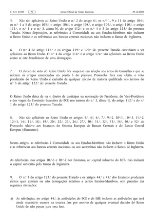 C 321 E/300     PT                     Jornal Oficial da União Europeia                         29.12.2006


5.      Não são aplicáveis ao Reino Unido o n.o 2 do artigo 4.o, os n.os 1, 9 e 11 do artigo 104.o,
os n.os 1 a 5 do artigo 105.o, o artigo 106.o, o artigo 108.o, o artigo 109.o, o artigo 110.o, o artigo
111.o, o n.o 1 e o n.o 2, alínea b), do artigo 112.o e os n.os 4 e 5 do artigo 123.o do presente
Tratado. Nestas disposições, as referências à Comunidade ou aos Estados-Membros não incluem
o Reino Unido e as referências aos bancos centrais nacionais não incluem o Banco de Inglaterra.


6.     O n.o 4 do artigo 116.o e os artigos 119.o e 120.o do presente Tratado continuam a ser
aplicáveis ao Reino Unido. O n.o 4 do artigo 114.o e o artigo 124.o são aplicáveis ao Reino Unido
como se este beneficiasse de uma derrogação.


7.     O direito de voto do Reino Unido fica suspenso em relação aos actos do Conselho a que se
referem os artigos enumerados no ponto 5 do presente Protocolo. Para esse efeito, o voto
ponderado do Reino Unido é excluído de qualquer cálculo de maioria qualificada nos termos do
n.o 5 do artigo 122.o do presente Tratado.


O Reino Unido deixa de ter o direito de participar na nomeação do Presidente, do Vice-Presidente
e dos vogais da Comissão Executiva do BCE nos termos do n.o 2, alínea b), do artigo 112.o e do n.o
1 do artigo 123.o do presente Tratado.


8.     Não são aplicáveis ao Reino Unido os artigos 3.o, 4.o, 6.o, 7.o, 9.o-2, 10o-1, 10.o-3, 11.o-2,
12.o-1, 14.o, 16.o, 18.o, 19.o, 20.o, 22.o, 23.o, 26.o, 27.o, 30.o, 31.o, 32.o, 33.o, 34.o, 50.o e 52.o do
Protocolo relativo aos Estatutos do Sistema Europeu de Bancos Centrais e do Banco Central
Europeu («Estatutos»).


Nestes artigos, as referências à Comunidade ou aos Estados-Membros não incluem o Reino Unido
e as referências aos bancos centrais nacionais ou aos accionistas não incluem o Banco de Inglaterra.


As referências, nos artigos 10.o-3 e 30.o-2 dos Estatutos, ao «capital subscrito do BCE» não incluem
o capital subscrito pelo Banco de Inglaterra.


9.     O n.o 3 do artigo 123.o do presente Tratado e os artigos 44.o a 48.o dos Estatutos produzem
efeitos quer existam ou não derrogações relativas a certos Estados-Membros, sem prejuízo das
seguintes alterações:


a)   As referências, no artigo 44.o, às atribuições do BCE e do IME incluem as atribuições que será
     ainda necessário exercer na terceira fase por motivo de qualquer eventual decisão do Reino
     Unido de não passar para essa fase.
 