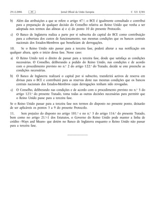 29.12.2006     PT                    Jornal Oficial da União Europeia                  C 321 E/301


b)   Além das atribuições a que se refere o artigo 47.o, o BCE é igualmente consultado e contribui
     para a preparação de qualquer decisão do Conselho relativa ao Reino Unido que venha a ser
     adoptada nos termos das alíneas a) e c) do ponto 10 do presente Protocolo.
c)   O Banco de Inglaterra realiza a parte por si subscrita do capital do BCE como contribuição
     para a cobertura dos custos de funcionamento, nas mesmas condições que os bancos centrais
     nacionais dos Estados-Membros que beneficiam de derrogações.
10.     Se o Reino Unido não passar para a terceira fase, poderá alterar a sua notificação em
qualquer altura, após o início dessa fase. Nesse caso:
a)   O Reino Unido terá o direito de passar para a terceira fase, desde que satisfaça as condições
     necessárias. O Conselho, deliberando a pedido do Reino Unido, nas condições e de acordo
     com o procedimento previsto no n.o 2 do artigo 122.o do Tratado, decide se este preenche as
     condições necessárias.
b)   O Banco de Inglaterra realizará o capital por si subscrito, transferirá activos de reserva em
     divisas para o BCE e contribuirá para as reservas deste nas mesmas condições que os bancos
     centrais nacionais dos Estados-Membros cujas derrogações tenham sido revogadas.
c)   O Conselho, deliberando nas condições e de acordo com o procedimento previsto no n. o 5 do
     artigo 123.o do presente Tratado, toma todas as outras decisões necessárias para permitir que
     o Reino Unido passe para a terceira fase.
Se o Reino Unido passar para a terceira fase nos termos do disposto no presente ponto, deixarão
de ser aplicáveis os pontos 3 a 9 do presente Protocolo.
11.      Sem prejuízo do disposto no artigo 101.o e no n.o 3 do artigo 116.o do presente Tratado,
bem como no artigo 21.o-1 dos Estatutos, o Governo do Reino Unido pode manter a linha de
crédito «Ways and Means» que detém no Banco de Inglaterra enquanto o Reino Unido não passar
para a terceira fase.
 