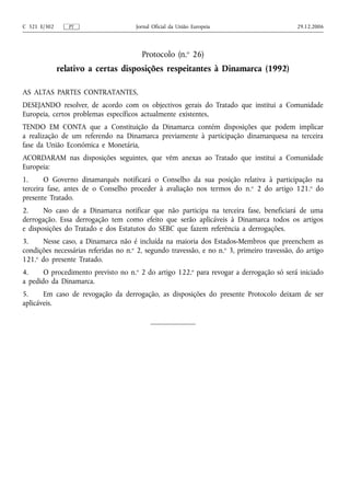 C 321 E/302      PT                   Jornal Oficial da União Europeia                       29.12.2006




                                        Protocolo (n.o 26)
              relativo a certas disposições respeitantes à Dinamarca (1992)

AS ALTAS PARTES CONTRATANTES,
DESEJANDO resolver, de acordo com os objectivos gerais do Tratado que institui a Comunidade
Europeia, certos problemas específicos actualmente existentes,
TENDO EM CONTA que a Constituição da Dinamarca contém disposições que podem implicar
a realização de um referendo na Dinamarca previamente à participação dinamarquesa na terceira
fase da União Económica e Monetária,
ACORDARAM nas disposições seguintes, que vêm anexas ao Tratado que institui a Comunidade
Europeia:
1.      O Governo dinamarquês notificará o Conselho da sua posição relativa à participação na
terceira fase, antes de o Conselho proceder à avaliação nos termos do n.o 2 do artigo 121.o do
presente Tratado.
2.     No caso de a Dinamarca notificar que não participa na terceira fase, beneficiará de uma
derrogação. Essa derrogação tem como efeito que serão aplicáveis à Dinamarca todos os artigos
e disposições do Tratado e dos Estatutos do SEBC que fazem referência a derrogações.
3.     Nesse caso, a Dinamarca não é incluída na maioria dos Estados-Membros que preenchem as
condições necessárias referidas no n.o 2, segundo travessão, e no n.o 3, primeiro travessão, do artigo
121.o do presente Tratado.
4.     O procedimento previsto no n.o 2 do artigo 122.o para revogar a derrogação só será iniciado
a pedido da Dinamarca.
5.     Em caso de revogação da derrogação, as disposições do presente Protocolo deixam de ser
aplicáveis.
 