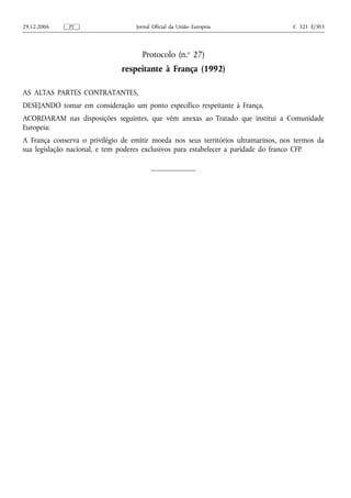 29.12.2006    PT                   Jornal Oficial da União Europeia                  C 321 E/303




                                     Protocolo (n.o 27)
                               respeitante à França (1992)

AS ALTAS PARTES CONTRATANTES,
DESEJANDO tomar em consideração um ponto específico respeitante à França,
ACORDARAM nas disposições seguintes, que vêm anexas ao Tratado que institui a Comunidade
Europeia:
A França conserva o privilégio de emitir moeda nos seus territórios ultramarinos, nos termos da
sua legislação nacional, e tem poderes exclusivos para estabelecer a paridade do franco CFP.
 