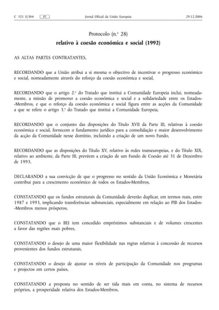 C 321 E/304   PT                    Jornal Oficial da União Europeia                    29.12.2006




                                      Protocolo (n.o 28)
                     relativo à coesão económica e social (1992)

AS ALTAS PARTES CONTRATANTES,


RECORDANDO que a União atribui a si mesma o objectivo de incentivar o progresso económico
e social, nomeadamente através do reforço da coesão económica e social,


RECORDANDO que o artigo 2.o do Tratado que institui a Comunidade Europeia inclui, nomeada-
mente, a missão de promover a coesão económica e social e a solidariedade entre os Estados-
-Membros, e que o reforço da coesão económica e social figura entre as acções da Comunidade
a que se refere o artigo 3.o do Tratado que institui a Comunidade Europeia,


RECORDANDO que o conjunto das disposições do Título XVII da Parte III, relativas à coesão
económica e social, fornecem o fundamento jurídico para a consolidação e maior desenvolvimento
da acção da Comunidade nesse domínio, incluindo a criação de um novo Fundo,


RECORDANDO que as disposições do Título XV, relativo às redes transeuropeias, e do Título XIX,
relativo ao ambiente, da Parte III, prevêem a criação de um Fundo de Coesão até 31 de Dezembro
de 1993,


DECLARANDO a sua convicção de que o progresso no sentido da União Económica e Monetária
contribui para a crescimento económico de todos os Estados-Membros,


CONSTATANDO que os fundos estruturais da Comunidade deverão duplicar, em termos reais, entre
1987 e 1993, implicando transferências substanciais, especialmente em relação ao PIB dos Estados-
-Membros menos prósperos,


CONSTATANDO que o BEI tem concedido empréstimos substanciais e de volumes crescentes
a favor das regiões mais pobres,


CONSTATANDO o desejo de uma maior flexibilidade nas regras relativas à concessão de recursos
provenientes dos fundos estruturais,


CONSTATANDO o desejo de ajustar os níveis de participação da Comunidade nos programas
e projectos em certos países,


CONSTATANDO a proposta no sentido de ser tida mais em conta, no sistema de recursos
próprios, a prosperidade relativa dos Estados-Membros,
 