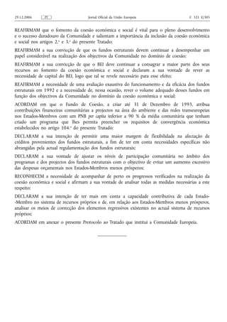 29.12.2006    PT                    Jornal Oficial da União Europeia                   C 321 E/305


REAFIRMAM que o fomento da coesão económica e social é vital para o pleno desenvolvimento
e o sucesso duradouro da Comunidade e salientam a importância da inclusão da coesão económica
e social nos artigos 2.o e 3.o do presente Tratado;
REAFIRMAM a sua convicção de que os fundos estruturais devem continuar a desempenhar um
papel considerável na realização dos objectivos da Comunidade no domínio de coesão;
REAFIRMAM a sua convicção de que o BEI deve continuar a consagrar a maior parte dos seus
recursos ao fomento da coesão económica e social e declaram a sua vontade de rever as
necessidade de capital do BEI, logo que tal se revele necessário para esse efeito;
REAFIRMAM a necessidade de uma avaliação exaustiva do funcionamento e da eficácia dos fundos
estruturais em 1992 e a necessidade de, nessa ocasião, rever o volume adequado desses fundos em
função dos objectivos da Comunidade no domínio da coesão económica e social;
ACORDAM em que o Fundo de Coesão, a criar até 31 de Dezembro de 1993, atribua
contribuições financeiras comunitárias a projectos na área do ambiente e das redes transeuropeias
nos Estados-Membros com um PNB per capita inferior a 90 % da média comunitária que tenham
criado um programa que lhes permita preencher os requisitos de convergência económica
estabelecidos no artigo 104.o do presente Tratado;
DECLARAM a sua intenção de permitir uma maior margem de flexibilidade na afectação de
créditos provenientes dos fundos estruturais, a fim de ter em conta necessidades específicas não
abrangidas pela actual regulamentação dos fundos estruturais;
DECLARAM a sua vontade de ajustar os níveis de participação comunitária no âmbito dos
programas e dos projectos dos fundos estruturais com o objectivo de evitar um aumento excessivo
das despesas orçamentais nos Estados-Membros menos prósperos;
RECONHECEM a necessidade de acompanhar de perto os progressos verificados na realização da
coesão económica e social e afirmam a sua vontade de analisar todas as medidas necessárias a este
respeito;
DECLARAM a sua intenção de ter mais em conta a capacidade contributiva de cada Estado-
-Membro no sistema de recursos próprios e de, em relação aos Estados-Membros menos prósperos,
analisar os meios de correcção dos elementos regressivos existentes no actual sistema de recursos
próprios;
ACORDAM em anexar o presente Protocolo ao Tratado que institui a Comunidade Europeia.
 