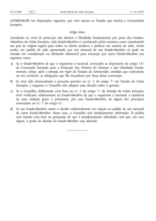 29.12.2006     PT                    Jornal Oficial da União Europeia                  C 321 E/307


ACORDARAM nas disposições seguintes, que vêm anexas ao Tratado que institui a Comunidade
Europeia:

                                             Artigo único
Atendendo ao nível de protecção dos direitos e liberdades fundamentais por parte dos Estados-
-Membros da União Europeia, cada Estado-Membro é considerado pelos restantes como constituindo
um país de origem seguro para todos os efeitos jurídicos e práticos em matéria de asilo. Assim
sendo, um pedido de asilo apresentado por um nacional de um Estado-Membro só pode ser
tomado em consideração ou declarado admissível para instrução por outro Estado-Membro nos
seguintes casos:
a)   Se o Estado-Membro de que o requerente é nacional, invocando as disposições do artigo 15. o
     da Convenção Europeia para a Protecção dos Direitos do Homem e das Liberdades Funda-
     mentais, tomar, após a entrada em vigor do Tratado de Amesterdão, medidas que contrariem,
     no seu território, as obrigações que lhe incumbem por força dessa convenção.
b)   Se tiver sido desencadeado o processo previsto no n.o 1 do artigo 7.o do Tratado da União
     Europeia, e enquanto o Conselho não adoptar uma decisão sobre a questão.
c)   Se o Conselho, deliberando com base no n.o 1 do artigo 7.o do Tratado da União Europeia,
     tiver verificado, relativamente ao Estado-Membro de que o requerente é nacional, a existência
     de uma violação grave e persistente, por esse Estado-Membro, de algum dos princípios
     enunciados no n.o 1 do artigo 6.o.
d)   Se um Estado-Membro assim o decidir unilateralmente em relação ao pedido de um nacional
     de outro Estado-Membro. Neste caso, o Conselho será imediatamente informado. O pedido
     será tratado com base na presunção de que é manifestamente infundado, sem que, em caso
     algum, o poder de decisão do Estado-Membro seja afectado.
 