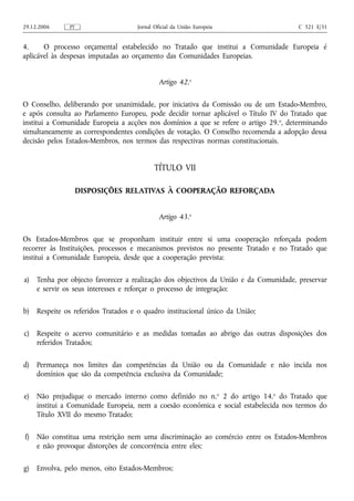 29.12.2006     PT                    Jornal Oficial da União Europeia                  C 321 E/31


4.     O processo orçamental estabelecido no Tratado que institui a Comunidade Europeia é
aplicável às despesas imputadas ao orçamento das Comunidades Europeias.


                                              Artigo 42.o

O Conselho, deliberando por unanimidade, por iniciativa da Comissão ou de um Estado‑Membro,
e após consulta ao Parlamento Europeu, pode decidir tornar aplicável o Título IV do Tratado que
institui a Comunidade Europeia a acções nos domínios a que se refere o artigo 29. o, determinando
simultaneamente as correspondentes condições de votação. O Conselho recomenda a adopção dessa
decisão pelos Estados-Membros, nos termos das respectivas normas constitucionais.


                                            TÍTULO VII

                    DISPOSIÇÕES RELATIVAS À COOPERAÇÃO REFORÇADA


                                              Artigo 43.o

Os Estados-Membros que se proponham instituir entre si uma cooperação reforçada podem
recorrer às Instituições, processos e mecanismos previstos no presente Tratado e no Tratado que
institui a Comunidade Europeia, desde que a cooperação prevista:

a)   Tenha por objecto favorecer a realização dos objectivos da União e da Comunidade, preservar
     e servir os seus interesses e reforçar o processo de integração;

b)   Respeite os referidos Tratados e o quadro institucional único da União;

c)   Respeite o acervo comunitário e as medidas tomadas ao abrigo das outras disposições dos
     referidos Tratados;

d)   Permaneça nos limites das competências da União ou da Comunidade e não incida nos
     domínios que são da competência exclusiva da Comunidade;

e)   Não prejudique o mercado interno como definido no n.o 2 do artigo 14.o do Tratado que
     institui a Comunidade Europeia, nem a coesão económica e social estabelecida nos termos do
     Título XVII do mesmo Tratado;

f)   Não constitua uma restrição nem uma discriminação ao comércio entre os Estados-Membros
     e não provoque distorções de concorrência entre eles;

g)   Envolva, pelo menos, oito Estados-Membros;
 