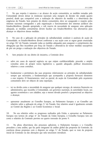 C 321 E/310    PT                    Jornal Oficial da União Europeia                      29.12.2006


7.     No que respeita à natureza e ao alcance da acção comunitária, as medidas tomadas pela
Comunidade devem deixar às instâncias nacionais uma margem de decisão tão ampla quanto
possível, desde que compatível com a realização do objectivo da medida e a observância das
exigências do Tratado. Sem prejuízo do direito comunitário, deve ser assegurado o respeito pelos
sistemas nacionais consagrados e pela organização e funcionamento dos sistemas jurídicos dos
Estados-Membros. Quando apropriado, e sob reserva da necessidade de assegurar uma aplicação
adequada, as medidas comunitárias devem facultar aos Estados-Membros vias alternativas para
alcançar os objectivos dessas medidas.


8.     No caso de a aplicação do princípio da subsidiariedade conduzir à ausência de acção da
Comunidade, os Estados-Membros devem conformar a sua acção com as regras gerais enunciadas
no artigo 10.o do Tratado, tomando todas as medidas adequadas para assegurar o cumprimento das
obrigações que lhes incumbem por força do Tratado e abstendo-se de tomar medidas susceptíveis
de pôr em perigo a realização dos objectivos do Tratado.


9.     Sem prejuízo do seu direito de iniciativa, a Comissão deve:


—    salvo em casos de especial urgência ou que exijam confidencialidade, proceder a amplas
     consultas antes de propor textos legislativos e, quando adequado, publicar documentos
     relativos a essas consultas,


—    fundamentar a pertinência das suas propostas relativamente ao princípio da subsidiariedade;
     sempre que necessário, a fundamentação que acompanha a proposta fornecerá elementos
     a esse respeito. O financiamento, total ou parcial, da acção da Comunidade pelo orçamento
     comunitário deve ser objecto de uma exposição,


—    ter na devida conta a necessidade de assegurar que qualquer encargo, de natureza financeira ou
     administrativa, que incumba à Comunidade, aos governos nacionais, às autoridades locais, aos
     agentes económicos e aos cidadãos, seja o menos elevado possível e proporcional ao objectivo
     a alcançar,


—    apresentar anualmente ao Conselho Europeu, ao Parlamento Europeu e ao Conselho um
     relatório sobre a aplicação do artigo 5.o do Tratado. Este relatório anual é igualmente enviado
     ao Comité das Regiões e ao Comité Económico e Social.


10.     No seu relatório sobre os progressos realizados pela União, a apresentar ao Parlamento
Europeu nos termos do artigo 4.o do Tratado da União Europeia, o Conselho Europeu tem em
conta o relatório da Comissão previsto no quarto travessão do ponto 9.


11.      Na plena observância dos processos aplicáveis, o Parlamento Europeu e o Conselho
procedem a uma análise, que faz parte integrante da análise global das propostas da Comissão, da
coerência dessas propostas com o disposto no artigo 5.o do Tratado, quer se trate da proposta
inicial da Comissão ou das alterações que nela tencionem introduzir.
 