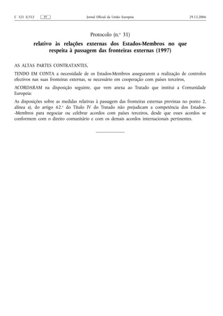C 321 E/312    PT                    Jornal Oficial da União Europeia                    29.12.2006




                                       Protocolo (n.o 31)
          relativo às relações externas dos Estados-Membros no que
                 respeita à passagem das fronteiras externas (1997)

AS ALTAS PARTES CONTRATANTES,
TENDO EM CONTA a necessidade de os Estados-Membros assegurarem a realização de controlos
efectivos nas suas fronteiras externas, se necessário em cooperação com países terceiros,
ACORDARAM na disposição seguinte, que vem anexa ao Tratado que institui a Comunidade
Europeia:
As disposições sobre as medidas relativas à passagem das fronteiras externas previstas no ponto 2,
alínea a), do artigo 62.o do Título IV do Tratado não prejudicam a competência dos Estados-
-Membros para negociar ou celebrar acordos com países terceiros, desde que esses acordos se
conformem com o direito comunitário e com os demais acordos internacionais pertinentes.
 