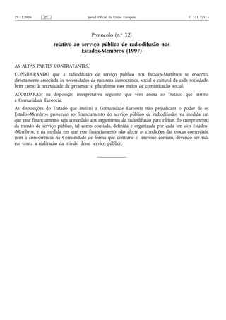 29.12.2006     PT                    Jornal Oficial da União Europeia                    C 321 E/313




                                       Protocolo (n.o 32)
                    relativo ao serviço público de radiodifusão nos
                                Estados-Membros (1997)

AS ALTAS PARTES CONTRATANTES,
CONSIDERANDO que a radiodifusão de serviço público nos Estados-Membros se encontra
directamente associada às necessidades de natureza democrática, social e cultural de cada sociedade,
bem como à necessidade de preservar o pluralismo nos meios de comunicação social;
ACORDARAM na disposição interpretativa seguinte, que vem anexa ao Tratado que institui
a Comunidade Europeia:
As disposições do Tratado que institui a Comunidade Europeia não prejudicam o poder de os
Estados-Membros proverem ao financiamento do serviço público de radiodifusão, na medida em
que esse financiamento seja concedido aos organismos de radiodifusão para efeitos do cumprimento
da missão de serviço público, tal como confiada, definida e organizada por cada um dos Estados-
-Membros, e na medida em que esse financiamento não afecte as condições das trocas comerciais,
nem a concorrência na Comunidade de forma que contrarie o interesse comum, devendo ser tida
em conta a realização da missão desse serviço público.
 
