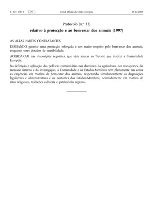 C 321 E/314    PT                    Jornal Oficial da União Europeia                      29.12.2006




                                       Protocolo (n.o 33)
              relativo à protecção e ao bem-estar dos animais (1997)

AS ALTAS PARTES CONTRATANTES,
DESEJANDO garantir uma protecção reforçada e um maior respeito pelo bem-estar dos animais,
enquanto seres dotados de sensibilidade;
ACORDARAM nas disposições seguintes, que vêm anexas ao Tratado que institui a Comunidade
Europeia:
Na definição e aplicação das políticas comunitárias nos domínios da agricultura, dos transportes, do
mercado interno e da investigação, a Comunidade e os Estados-Membros têm plenamente em conta
as exigências em matéria de bem-estar dos animais, respeitando simultaneamente as disposições
legislativas e administrativas e os costumes dos Estados-Membros, nomeadamente em matéria de
ritos religiosos, tradições culturais e património regional.
 
