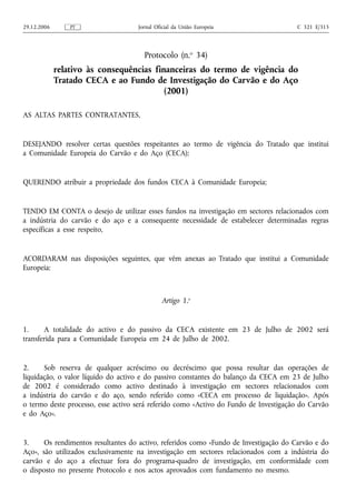 29.12.2006       PT                 Jornal Oficial da União Europeia                   C 321 E/315




                                      Protocolo (n.o 34)
             relativo às consequências financeiras do termo de vigência do
             Tratado CECA e ao Fundo de Investigação do Carvão e do Aço
                                          (2001)

AS ALTAS PARTES CONTRATANTES,


DESEJANDO resolver certas questões respeitantes ao termo de vigência do Tratado que institui
a Comunidade Europeia do Carvão e do Aço (CECA);


QUERENDO atribuir a propriedade dos fundos CECA à Comunidade Europeia;


TENDO EM CONTA o desejo de utilizar esses fundos na investigação em sectores relacionados com
a indústria do carvão e do aço e a consequente necessidade de estabelecer determinadas regras
específicas a esse respeito,


ACORDARAM nas disposições seguintes, que vêm anexas ao Tratado que institui a Comunidade
Europeia:



                                             Artigo 1.o


1.     A totalidade do activo e do passivo da CECA existente em 23 de Julho de 2002 será
transferida para a Comunidade Europeia em 24 de Julho de 2002.


2.     Sob reserva de qualquer acréscimo ou decréscimo que possa resultar das operações de
liquidação, o valor líquido do activo e do passivo constantes do balanço da CECA em 23 de Julho
de 2002 é considerado como activo destinado à investigação em sectores relacionados com
a indústria do carvão e do aço, sendo referido como «CECA em processo de liquidação». Após
o termo deste processo, esse activo será referido como «Activo do Fundo de Investigação do Carvão
e do Aço».


3.     Os rendimentos resultantes do activo, referidos como «Fundo de Investigação do Carvão e do
Aço», são utilizados exclusivamente na investigação em sectores relacionados com a indústria do
carvão e do aço a efectuar fora do programa-quadro de investigação, em conformidade com
o disposto no presente Protocolo e nos actos aprovados com fundamento no mesmo.
 
