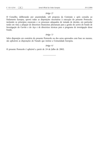 C 321 E/316    PT                    Jornal Oficial da União Europeia                     29.12.2006


                                              Artigo 2.o
O Conselho, deliberando por unanimidade, sob proposta da Comissão e após consulta ao
Parlamento Europeu, aprova todas as disposições necessárias à execução do presente Protocolo,
incluindo os princípios essenciais e os processos adequados de tomada de decisão, em particular
tendo em vista a adopção de directrizes financeiras plurianuais para a gestão do activo do Fundo de
Investigação do Carvão e do Aço e de directrizes técnicas para o programa de investigação desse
Fundo.

                                              Artigo 3.o
Salvo disposição em contrário do presente Protocolo ou dos actos aprovados com base no mesmo,
são aplicáveis as disposições do Tratado que institui a Comunidade Europeia.

                                              Artigo 4.o
O presente Protocolo é aplicável a partir de 24 de Julho de 2002.
 