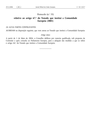 29.12.2006       PT               Jornal Oficial da União Europeia                C 321 E/317




                                    Protocolo (n.o 35)
             relativo ao artigo 67.o do Tratado que institui a Comunidade
                                     Europeia (2001)

AS ALTAS PARTES CONTRATANTES
ACORDAM na disposição seguinte, que vem anexa ao Tratado que institui a Comunidade Europeia:

                                          Artigo único
A partir de 1 de Maio de 2004, o Conselho delibera por maioria qualificada, sob proposta da
Comissão e após consulta ao Parlamento Europeu, para a adopção das medidas a que se refere
o artigo 66.o do Tratado que institui a Comunidade Europeia.
 
