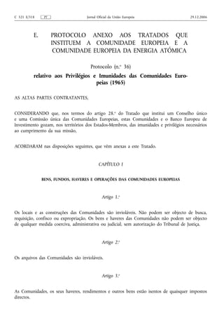 C 321 E/318     PT                  Jornal Oficial da União Europeia                    29.12.2006




          E.         PROTOCOLO ANEXO AOS TRATADOS QUE
                     INSTITUEM A COMUNIDADE EUROPEIA E A
                      COMUNIDADE EUROPEIA DA ENERGIA ATÓMICA

                                      Protocolo (n.o 36)
          relativo aos Privilégios e Imunidades das Comunidades Euro-
                                    peias (1965)

AS ALTAS PARTES CONTRATANTES,


CONSIDERANDO que, nos termos do artigo 28.o do Tratado que institui um Conselho único
e uma Comissão única das Comunidades Europeias, estas Comunidades e o Banco Europeu de
Investimento gozam, nos territórios dos Estados‑Membros, das imunidades e privilégios necessários
ao cumprimento da sua missão,


ACORDARAM nas disposições seguintes, que vêm anexas a este Tratado.


                                           CAPÍTULO I


               BENS, FUNDOS, HAVERES E OPERAÇÕES DAS COMUNIDADES EUROPEIAS



                                             Artigo 1.o


Os locais e as construções das Comunidades são invioláveis. Não podem ser objecto de busca,
requisição, confisco ou expropriação. Os bens e haveres das Comunidades não podem ser objecto
de qualquer medida coerciva, administrativa ou judicial, sem autorização do Tribunal de Justiça.


                                             Artigo 2.o


Os arquivos das Comunidades são invioláveis.


                                             Artigo 3.o


As Comunidades, os seus haveres, rendimentos e outros bens estão isentos de quaisquer impostos
directos.
 
