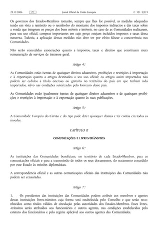 29.12.2006     PT                    Jornal Oficial da União Europeia                   C 321 E/319


Os governos dos Estados‑Membros tomarão, sempre que lhes for possível, as medidas adequadas
tendo em vista a remissão ou o reembolso do montante dos impostos indirectos e das taxas sobre
a venda que integrem os preços dos bens móveis e imóveis, no caso de as Comunidades realizarem,
para seu uso oficial, compras importantes em cujo preço estejam incluídos impostos e taxas dessa
natureza. Todavia, a aplicação dessas medidas não deve ter por efeito falsear a concorrência nas
Comunidades.

Não serão concedidas exonerações quanto a impostos, taxas e direitos que constituam mera
remuneração de serviços de interesse geral.

                                              Artigo 4.o

As Comunidades estão isentas de quaisquer direitos aduaneiros, proibições e restrições à importação
e à exportação quanto a artigos destinados a seu uso oficial; os artigos assim importados não
podem ser cedidos a título oneroso ou gratuito no território do país em que tenham sido
importados, salvo nas condições autorizadas pelo Governo desse país.

As Comunidades estão igualmente isentas de quaisquer direitos aduaneiros e de quaisquer proibi-
ções e restrições à importação e à exportação quanto às suas publicações.

                                              Artigo 5.o

A Comunidade Europeia do Carvão e do Aço pode deter quaisquer divisas e ter contas em todas as
moedas.

                                            CAPÍTULO II

                              COMUNICAÇÕES E LIVRES-TRÂNSITOS


                                              Artigo 6.o

As instituições das Comunidades beneficiam, no território de cada Estado‑Membro, para as
comunicações oficiais e para a transmissão de todos os seus documentos, do tratamento concedido
por esse Estado às missões diplomáticas.

A correspondência oficial e as outras comunicações oficiais das instituições das Comunidades não
podem ser censuradas.

                                              Artigo 7.o

1.      Os presidentes das instituições das Comunidades podem atribuir aos membros e agentes
destas instituições livres‑trânsitos cuja forma será estabelecida pelo Conselho e que serão reco-
nhecidos como títulos válidos de circulação pelas autoridades dos Estados‑Membros. Esses livres-
-trânsitos serão atribuídos aos funcionários e outros agentes, nas condições estabelecidas pelo
estatuto dos funcionários e pelo regime aplicável aos outros agentes das Comunidades.
 