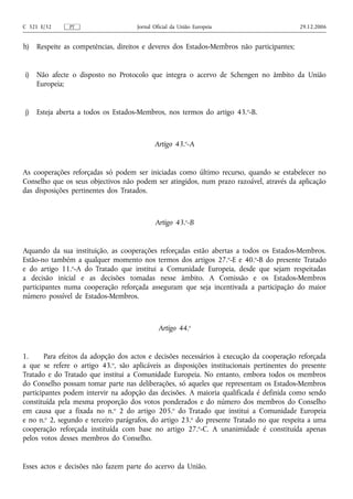 C 321 E/32     PT                    Jornal Oficial da União Europeia                      29.12.2006


h)   Respeite as competências, direitos e deveres dos Estados-Membros não participantes;


i)   Não afecte o disposto no Protocolo que integra o acervo de Schengen no âmbito da União
     Europeia;


j)   Esteja aberta a todos os Estados-Membros, nos termos do artigo 43. o‑B.



                                            Artigo 43.o‑A


As cooperações reforçadas só podem ser iniciadas como último recurso, quando se estabelecer no
Conselho que os seus objectivos não podem ser atingidos, num prazo razoável, através da aplicação
das disposições pertinentes dos Tratados.



                                            Artigo 43.o‑B


Aquando da sua instituição, as cooperações reforçadas estão abertas a todos os Estados-Membros.
Estão‑no também a qualquer momento nos termos dos artigos 27.o‑E e 40.o‑B do presente Tratado
e do artigo 11.o‑A do Tratado que institui a Comunidade Europeia, desde que sejam respeitadas
a decisão inicial e as decisões tomadas nesse âmbito. A Comissão e os Estados-Membros
participantes numa cooperação reforçada asseguram que seja incentivada a participação do maior
número possível de Estados-Membros.



                                              Artigo 44.o


1.      Para efeitos da adopção dos actos e decisões necessários à execução da cooperação reforçada
a que se refere o artigo 43.o, são aplicáveis as disposições institucionais pertinentes do presente
Tratado e do Tratado que institui a Comunidade Europeia. No entanto, embora todos os membros
do Conselho possam tomar parte nas deliberações, só aqueles que representam os Estados-Membros
participantes podem intervir na adopção das decisões. A maioria qualificada é definida como sendo
constituída pela mesma proporção dos votos ponderados e do número dos membros do Conselho
em causa que a fixada no n.o 2 do artigo 205.o do Tratado que institui a Comunidade Europeia
e no n.o 2, segundo e terceiro parágrafos, do artigo 23.o do presente Tratado no que respeita a uma
cooperação reforçada instituída com base no artigo 27.o‑C. A unanimidade é constituída apenas
pelos votos desses membros do Conselho.


Esses actos e decisões não fazem parte do acervo da União.
 