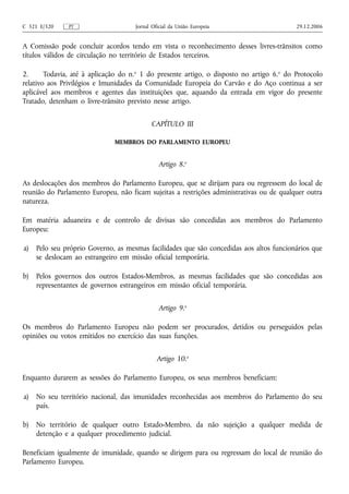 C 321 E/320    PT                    Jornal Oficial da União Europeia                     29.12.2006


A Comissão pode concluir acordos tendo em vista o reconhecimento desses livres‑trânsitos como
títulos válidos de circulação no território de Estados terceiros.

2.      Todavia, até à aplicação do n.o 1 do presente artigo, o disposto no artigo 6.o do Protocolo
relativo aos Privilégios e Imunidades da Comunidade Europeia do Carvão e do Aço continua a ser
aplicável aos membros e agentes das instituições que, aquando da entrada em vigor do presente
Tratado, detenham o livre‑trânsito previsto nesse artigo.


                                           CAPÍTULO III

                              MEMBROS DO PARLAMENTO EUROPEU


                                              Artigo 8.o

As deslocações dos membros do Parlamento Europeu, que se dirijam para ou regressem do local de
reunião do Parlamento Europeu, não ficam sujeitas a restrições administrativas ou de qualquer outra
natureza.

Em matéria aduaneira e de controlo de divisas são concedidas aos membros do Parlamento
Europeu:

a)   Pelo seu próprio Governo, as mesmas facilidades que são concedidas aos altos funcionários que
     se deslocam ao estrangeiro em missão oficial temporária.

b)   Pelos governos dos outros Estados‑Membros, as mesmas facilidades que são concedidas aos
     representantes de governos estrangeiros em missão oficial temporária.


                                              Artigo 9.o

Os membros do Parlamento Europeu não podem ser procurados, detidos ou perseguidos pelas
opiniões ou votos emitidos no exercício das suas funções.


                                              Artigo 10.o

Enquanto durarem as sessões do Parlamento Europeu, os seus membros beneficiam:

a)   No seu território nacional, das imunidades reconhecidas aos membros do Parlamento do seu
     país.

b)   No território de qualquer outro Estado‑Membro, da não sujeição a qualquer medida de
     detenção e a qualquer procedimento judicial.

Beneficiam igualmente de imunidade, quando se dirigem para ou regressam do local de reunião do
Parlamento Europeu.
 