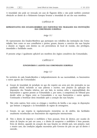 29.12.2006     PT                   Jornal Oficial da União Europeia                   C 321 E/321


A imunidade não pode ser invocada em caso de flagrante delito e não pode também constituir
obstáculo ao direito de o Parlamento Europeu levantar a imunidade de um dos seus membros.


                                          CAPÍTULO IV

REPRESENTANTES DOS ESTADOS‑MEMBROS QUE PARTICIPAM NOS TRABALHOS DAS INSTITUIÇÕES
                           DAS COMUNIDADES EUROPEIAS


                                             Artigo 11.o

Os representantes dos Estados‑Membros que participam nos trabalhos das instituições das Comu-
nidades, bem como os seus conselheiros e peritos, gozam, durante o exercício das suas funções
e durante as viagens com destino ou em proveniência de local de reunião, dos privilégios,
imunidades e facilidades usuais.

O presente artigo é igualmente aplicável aos membros dos órgãos consultivos das Comunidades.


                                           CAPÍTULO V

                    FUNCIONÁRIOS E AGENTES DAS COMUNIDADES EUROPEIAS


                                             Artigo 12.o

No território de cada Estado‑Membro e independentemente da sua nacionalidade, os funcionários
e outros agentes das Comunidades:

a)   Gozam de imunidade de jurisdição no que diz respeito aos actos por eles praticados na sua
     qualidade oficial, incluindo as suas palavras e escritos, sem prejuízo da aplicação das
     disposições dos Tratados relativas, por um lado, às normas sobre a responsabilidade dos
     funcionários e agentes perante as Comunidades e, por outro, à competência do Tribunal para
     decidir sobre os litígios entre as Comunidades e os seus funcionários e outros agentes.
     Continuarão a beneficiar desta imunidade após a cessação das suas funções.

b)   Não estão sujeitos, bem como os cônjuges e membros da família a seu cargo, às disposições
     que limitam a imigração e às formalidades de registo de estrangeiros.

c)   Gozam, no que respeita às regulamentações monetárias ou de câmbio, das facilidades
     usualmente reconhecidas aos funcionários das organizações internacionais.

d)   Têm o direito de importar o mobiliário e bens pessoais, livres de direitos, por ocasião do
     início de funções no país em causa, e o direito de reexportar o mobiliário e bens pessoais,
     livres de direitos, aquando da cessação das suas funções no referido país, sem prejuízo, num
     e noutro caso, das condições julgadas necessárias pelo Governo do país em que tal direito é
     exercido.
 