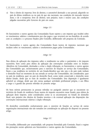 C 321 E/322    PT                     Jornal Oficial da União Europeia                     29.12.2006


e)   Têm o direito de importar, livre de direitos, o automóvel destinado a uso pessoal, adquirido no
     país da última residência ou no país de que são nacionais, nas condições do mercado interno
     deste, e de o reexportar, livre de direitos, sem prejuízo, num e noutro caso, das condições
     julgadas necessárias pelo Governo do país em causa.


                                               Artigo 13.o


Os funcionários e outros agentes das Comunidades ficam sujeitos a um imposto que incidirá sobre
os vencimentos, salários e emolumentos por elas pagos e que reverterá em seu benefício, de acordo
com as condições e o processo fixados pelo Conselho, deliberando sob proposta da Comissão.


Os funcionários e outros agentes das Comunidades ficam isentos de impostos nacionais que
incidam sobre os vencimentos, salários e emolumentos pagos pelas Comunidades.


                                               Artigo 14.o


Para efeitos da aplicação dos impostos sobre o rendimento ou sobre o património e do imposto
sucessório, bem como para efeitos da aplicação das convenções concluídas entre os Estados-
-Membros da Comunidade, destinadas a evitar a dupla tributação, os funcionários e outros agentes
das Comunidades que, exclusivamente para o exercício de funções ao serviço das Comunidades,
fixem a sua residência no território de um Estado‑Membro que não seja o do país onde tenham
o domicílio fiscal no momento da sua entrada ao serviço das Comunidades, são considerados, quer
no país da residência, quer no país do domicílio fiscal, como tendo conservado o domicílio neste
último Estado, desde que se trate de membro das Comunidades. Esta disposição é igualmente
aplicável ao cônjuge, desde que não exerça qualquer actividade profissional própria, e aos filhos
a cargo e à guarda das pessoas referidas no presente artigo.


Os bens móveis pertencentes às pessoas referidas no parágrafo anterior que se encontrem no
território do Estado de residência ficam isentos de imposto sucessório nesse Estado; para efeitos da
aplicação deste imposto, serão considerados como se se encontrassem no Estado do domicílio
fiscal, sem prejuízo dos direitos de Estados terceiros e da eventual aplicação das disposições das
convenções internacionais relativas à dupla tributação.


Os domicílios constituídos exclusivamente para o exercício de funções ao serviço de outras
organizações internacionais não são tomados em consideração na aplicação do disposto no presente
artigo.


                                               Artigo 15.o


O Conselho, deliberando por unanimidade, sob proposta formulada pela Comissão, fixará o regime
das prestações sociais aplicáveis aos funcionários e outros agentes das Comunidades.
 