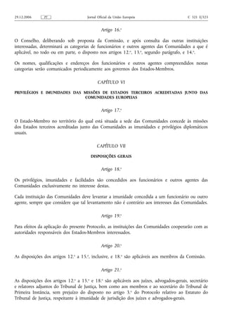 29.12.2006     PT                     Jornal Oficial da União Europeia                    C 321 E/323


                                               Artigo 16.o

O Conselho, deliberando sob proposta da Comissão, e após consulta das outras instituições
interessadas, determinará as categorias de funcionários e outros agentes das Comunidades a que é
aplicável, no todo ou em parte, o disposto nos artigos 12.o, 13.o, segundo parágrafo, e 14.o.

Os nomes, qualificações e endereços dos funcionários e outros agentes compreendidos nestas
categorias serão comunicados periodicamente aos governos dos Estados‑Membros.

                                            CAPÍTULO VI

PRIVILÉGIOS E IMUNIDADES DAS MISSÕES DE ESTADOS TERCEIROS ACREDITADAS JUNTO DAS
                             COMUNIDADES EUROPEIAS


                                               Artigo 17.o

O Estado‑Membro no território do qual está situada a sede das Comunidades concede às missões
dos Estados terceiros acreditadas junto das Comunidades as imunidades e privilégios diplomáticos
usuais.

                                            CAPÍTULO VII

                                        DISPOSIÇÕES GERAIS


                                               Artigo 18.o

Os privilégios, imunidades e facilidades são concedidos aos funcionários e outros agentes das
Comunidades exclusivamente no interesse destas.

Cada instituição das Comunidades deve levantar a imunidade concedida a um funcionário ou outro
agente, sempre que considere que tal levantamento não é contrário aos interesses das Comunidades.

                                               Artigo 19.o

Para efeitos da aplicação do presente Protocolo, as instituições das Comunidades cooperarão com as
autoridades responsáveis dos Estados‑Membros interessados.

                                               Artigo 20.o

As disposições dos artigos 12.o a 15.o, inclusive, e 18.o são aplicáveis aos membros da Comissão.

                                               Artigo 21.o

As disposições dos artigos 12.o a 15.o e 18.o são aplicáveis aos juízes, advogados‑gerais, secretário
e relatores adjuntos do Tribunal de Justiça, bem como aos membros e ao secretário do Tribunal de
Primeira Instância, sem prejuízo do disposto no artigo 3. o do Protocolo relativo ao Estatuto do
Tribunal de Justiça, respeitante à imunidade de jurisdição dos juízes e advogados‑gerais.
 