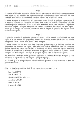 C 321 E/324    PT                    Jornal Oficial da União Europeia                  29.12.2006


                                              Artigo 22.o
O presente Protocolo é igualmente aplicável ao Banco Europeu de Investimento, aos membros dos
seus órgãos, ao seu pessoal e aos representantes dos Estados‑Membros que participem nos seus
trabalhos, sem prejuízo do disposto no Protocolo relativo aos Estatutos do Banco.
O Banco Europeu de Investimento fica, além disso, isento de toda e qualquer imposição fiscal
e parafiscal, aquando dos aumentos de capital, bem como das diversas formalidades que tais
operações possam implicar no Estado da sua sede. Do mesmo modo, a sua dissolução e liquidação
não darão origem a qualquer imposição. Por último, a actividade do Banco e dos seus órgãos,
desde que se exerça nas condições estatutárias, não dá origem à aplicação do imposto sobre
o volume de negócios.

                                              Artigo 23.o
O presente Protocolo é igualmente aplicável ao Banco Central Europeu, aos membros dos seus
órgãos e ao seu pessoal, sem prejuízo do disposto no Protocolo relativo aos Estatutos do Sistema
Europeu de Bancos Centrais e do Banco Central Europeu.
O Banco Central Europeu fica, além disso, isento de qualquer imposição fiscal ou parafiscal ao
proceder-se aos aumentos de capital, bem como das diversas formalidades que tais operações
possam implicar no Estado da sua sede. As actividades do Banco e dos seus órgãos, desde que
exercidas de acordo com os Estatutos do Sistema Europeu de Bancos Centrais e do Banco Central
Europeu, não darão origem à aplicação de qualquer imposto sobre o volume de negócios.
As disposições anteriores serão igualmente aplicáveis ao Instituto Monetário Europeu. A sua
dissolução ou liquidação não dará origem a qualquer imposição.
EM FÉ DO QUE os plenipotenciários abaixo assinados apuseram as suas assinaturas no final do
presente Protocolo.


Feito em Bruxelas, aos oito de Abril de mil novecentos e sessenta e cinco.

     Paul Henri SPAAK
     Kurt SCHMÜCKER
     Maurice COUVE DE MURVILLE
     Amintore FANFANI
     Pierre WERNER
     J. M. A. H. LUNS
 