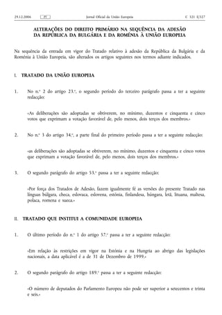 29.12.2006      PT                      Jornal Oficial da União Europeia                      C 321 E/327


             ALTERAÇÕES DO DIREITO PRIMÁRIO NA SEQUÊNCIA DA ADESÃO
             DA REPÚBLICA DA BULGÁRIA E DA ROMÉNIA À UNIÃO EUROPEIA


Na sequência da entrada em vigor do Tratado relativo à adesão da República da Bulgária e da
Roménia à União Europeia, são alterados os artigos seguintes nos termos adiante indicados.


I.    TRATADO DA UNIÃO EUROPEIA


1.      No n.o 2 do artigo 23.o, o segundo período do terceiro parágrafo passa a ter a seguinte
        redacção:


        «As deliberações são adoptadas se obtiverem, no mínimo, duzentos e cinquenta e cinco
        votos que exprimam a votação favorável de, pelo menos, dois terços dos membros.»


2.      No n.o 3 do artigo 34.o, a parte final do primeiro período passa a ter a seguinte redacção:


        «as deliberações são adoptadas se obtiverem, no mínimo, duzentos e cinquenta e cinco votos
        que exprimam a votação favorável de, pelo menos, dois terços dos membros.»


3.      O segundo parágrafo do artigo 53.o passa a ter a seguinte redacção:


        «Por força dos Tratados de Adesão, fazem igualmente fé as versões do presente Tratado nas
        línguas búlgara, checa, eslovaca, eslovena, estónia, finlandesa, húngara, letã, lituana, maltesa,
        polaca, romena e sueca.»


II.   TRATADO QUE INSTITUI A COMUNIDADE EUROPEIA


1.      O último período do n.o 1 do artigo 57.o passa a ter a seguinte redacção:


        «Em relação às restrições em vigor na Estónia e na Hungria ao abrigo das legislações
        nacionais, a data aplicável é a de 31 de Dezembro de 1999.»


2.      O segundo parágrafo do artigo 189.o passa a ter a seguinte redacção:


        «O número de deputados do Parlamento Europeu não pode ser superior a setecentos e trinta
        e seis.»
 