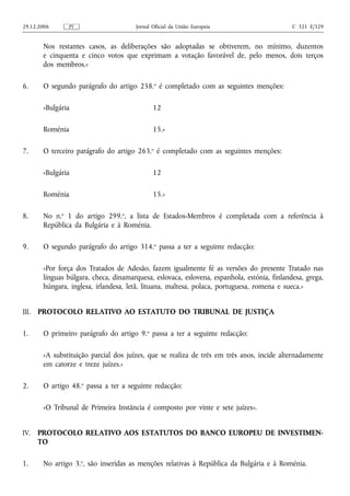 29.12.2006      PT                     Jornal Oficial da União Europeia                      C 321 E/329


        Nos restantes casos, as deliberações são adoptadas se obtiverem, no mínimo, duzentos
        e cinquenta e cinco votos que exprimam a votação favorável de, pelo menos, dois terços
        dos membros.»

6.      O segundo parágrafo do artigo 258.o é completado com as seguintes menções:

        «Bulgária                             12

        Roménia                               15.»

7.      O terceiro parágrafo do artigo 263.o é completado com as seguintes menções:

        «Bulgária                             12

        Roménia                               15.»

8.      No n.o 1 do artigo 299.o, a lista de Estados‑Membros é completada com a referência à
        República da Bulgária e à Roménia.

9.      O segundo parágrafo do artigo 314.o passa a ter a seguinte redacção:

        «Por força dos Tratados de Adesão, fazem igualmente fé as versões do presente Tratado nas
        línguas búlgara, checa, dinamarquesa, eslovaca, eslovena, espanhola, estónia, finlandesa, grega,
        húngara, inglesa, irlandesa, letã, lituana, maltesa, polaca, portuguesa, romena e sueca.»


III.   PROTOCOLO RELATIVO AO ESTATUTO DO TRIBUNAL DE JUSTIÇA

1.      O primeiro parágrafo do artigo 9.o passa a ter a seguinte redacção:

        «A substituição parcial dos juízes, que se realiza de três em três anos, incide alternadamente
        em catorze e treze juízes.»

2.      O artigo 48.o passa a ter a seguinte redacção:

        «O Tribunal de Primeira Instância é composto por vinte e sete juízes».


IV.    PROTOCOLO RELATIVO AOS ESTATUTOS DO BANCO EUROPEU DE INVESTIMEN-
       TO

1.      No artigo 3.o, são inseridas as menções relativas à República da Bulgária e à Roménia.
 