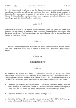 29.12.2006     PT                     Jornal Oficial da União Europeia                  C 321 E/33


2.     Os Estados-Membros aplicam, no que lhes diga respeito, os actos e decisões adoptados para
execução da cooperação reforçada em que participem. Esses actos e decisões apenas vinculam os
Estados-Membros participantes e, quando for caso disso, só são directamente aplicáveis nesses
Estados. Os Estados-Membros que não participem nessa cooperação reforçada não dificultarão a sua
execução por parte dos Estados-Membros participantes.


                                             Artigo 44.o‑A


As despesas decorrentes da execução de uma cooperação reforçada que não sejam custos admi-
nistrativos em que incorram as Instituições ficam a cargo dos Estados-Membros participantes, salvo
decisão em contrário do Conselho, deliberando por unanimidade de todos os seus membros, após
consulta ao Parlamento Europeu.


                                               Artigo 45.o


O Conselho e a Comissão garantem a coerência das acções empreendidas com base no presente
título, bem como dessas acções com as políticas da União e da Comunidade, cooperando para
o efeito.


                                            TÍTULO VIII

                                      DISPOSIÇÕES FINAIS


                                               Artigo 46.o


As disposições do Tratado que institui a Comunidade Europeia, do Tratado que institui
a Comunidade Europeia do Carvão e do Aço e do Tratado que institui a Comunidade Europeia da
Energia Atómica relativas à competência do Tribunal de Justiça das Comunidades Europeias e ao
exercício dessa competência apenas são aplicáveis às seguintes disposições do presente Tratado:


a)   Disposições que alteram o Tratado que institui a Comunidade Económica Europeia tendo em
     vista a instituição da Comunidade Europeia, o Tratado que institui a Comunidade Europeia do
     Carvão e do Aço e o Tratado que institui a Comunidade Europeia da Energia Atómica;


b)   Disposições do Título VI, nas condições previstas no artigo 35. o;


c)   Disposições do Título VII, nas condições previstas nos artigos 11. o e 11.o‑A do Tratado que
     institui a Comunidade Europeia e no artigo 40.o do presente Tratado;
 