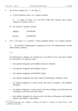 C 321 E/330       PT                     Jornal Oficial da União Europeia                           29.12.2006


2.     No primeiro parágrafo do n.o 1 do artigo 4.o:

        a) A frase introdutória passa a ter a seguinte redacção:

              «1.   O capital do Banco é de 164 795 737 000 EUR, subscrito pelos Estados-
              -Membros do seguinte modo (1):»

       b) São inseridas as seguintes menções:

              «Bulgária            296 000 000

              Roménia              846 000 000»

3.     No n.o 2 do artigo 11.o, o primeiro e terceiro parágrafos passam a ter a seguinte redacção:

       «2.    O Conselho de Administração é composto por vinte e oito administradores e dezoito
       administradores suplentes.

       […]

       Os administradores suplentes são nomeados por um período de cinco anos pelo Conselho
       de Governadores, nos seguintes termos:

       —      dois suplentes designados pela República Federal da Alemanha,

       —      dois suplentes designados pela República Francesa,

       —      dois suplentes designados pela República Italiana,

       —      dois suplentes designados pelo Reino Unido da Grã‑Bretanha e Irlanda do Norte,

       —      um suplente designado, de comum acordo, pelo Reino de Espanha e pela República
              Portuguesa,

       —      um suplente designado, de comum acordo, pelo Reino da Bélgica, pelo Grão‑Ducado do
              Luxemburgo e pelo Reino dos Países Baixos,

       —      dois suplentes designados, de comum acordo, pelo Reino da Dinamarca, pela República
              Helénica, pela Irlanda e pela Roménia,

(1) Os valores mencionados para a Bulgária e a Roménia são indicativos e baseiam‑se nos dados relativos a 2003
    publicados pelo Eurostat.
 