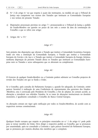C 321 E/34     PT                     Jornal Oficial da União Europeia                     29.12.2006


d)   N.o 2 do artigo 6.o no que respeita à acção das instituições, na medida em que o Tribunal de
     Justiça seja competente nos termos dos Tratados que instituem as Comunidades Europeias
     e nos termos do presente Tratado;


e)   Disposições processuais previstas no artigo 7.o, pronunciando‑se o Tribunal de Justiça a pedido
     do Estado‑Membro em questão no prazo de um mês a contar da data da constatação do
     Conselho a que se refere esse artigo;


f)   Artigos 46.o a 53.o


                                               Artigo 47.o


Sem prejuízo das disposições que alteram o Tratado que institui a Comunidade Económica Europeia
tendo em vista a instituição da Comunidade Europeia, o Tratado que institui a Comunidade
Europeia do Carvão e do Aço e o Tratado que institui a Comunidade Europeia da Energia Atómica,
nenhuma disposição do presente Tratado afecta os Tratados que instituem as Comunidades Euro-
peias nem os Tratados e actos subsequentes que os alteraram ou completaram.


                                               Artigo 48.o


O Governo de qualquer Estado‑Membro ou a Comissão podem submeter ao Conselho projectos de
revisão dos Tratados em que se funda a União.


Se o Conselho, após consulta do Parlamento Europeu e, quando for adequado, da Comissão, emitir
parecer favorável à realização de uma Conferência de representantes dos governos dos Estados-
-Membros, esta é convocada pelo Presidente do Conselho, a fim de adoptar, de comum acordo, as
alterações a introduzir nos referidos Tratados. Se se tratar de alterações institucionais no domínio
monetário, é igualmente consultado o Conselho do Banco Central Europeu.


As alterações entram em vigor após ratificação por todos os Estados-Membros, de acordo com as
respectivas normas constitucionais.


                                               Artigo 49.o


Qualquer Estado europeu que respeite os princípios enunciados no n.o 1 do artigo 6.o pode pedir
para se tornar membro da União. Deve dirigir o respectivo pedido ao Conselho, que se pronuncia
por unanimidade, após ter consultado a Comissão e após parecer favorável do Parlamento Europeu,
que se pronuncia por maioria absoluta dos membros que o compõem.
 