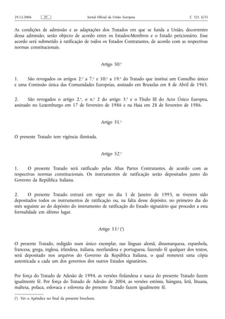 29.12.2006        PT                        Jornal Oficial da União Europeia                  C 321 E/35


As condições de admissão e as adaptações dos Tratados em que se funda a União, decorrentes
dessa admissão, serão objecto de acordo entre os Estados-Membros e o Estado peticionário. Esse
acordo será submetido à ratificação de todos os Estados Contratantes, de acordo com as respectivas
normas constitucionais.


                                                     Artigo 50.o


1.    São revogados os artigos 2.o a 7.o e 10.o a 19.o do Tratado que institui um Conselho único
e uma Comissão única das Comunidades Europeias, assinado em Bruxelas em 8 de Abril de 1965.


2.     São revogados o artigo 2.o, o n.o 2 do artigo 3.o e o Título III do Acto Único Europeu,
assinado no Luxemburgo em 17 de Fevereiro de 1986 e na Haia em 28 de Fevereiro de 1986.


                                                     Artigo 51.o


O presente Tratado tem vigência ilimitada.


                                                     Artigo 52.o


1.     O presente Tratado será ratificado pelas Altas Partes Contratantes, de acordo com as
respectivas normas constitucionais. Os instrumentos de ratificação serão depositados junto do
Governo da República Italiana.


2.     O presente Tratado entrará em vigor no dia 1 de Janeiro de 1993, se tiverem sido
depositados todos os instrumentos de ratificação ou, na falta desse depósito, no primeiro dia do
mês seguinte ao do depósito do instrumento de ratificação do Estado signatário que proceder a esta
formalidade em último lugar.


                                                    Artigo 53.o (1)


O presente Tratado, redigido num único exemplar, nas línguas alemã, dinamarquesa, espanhola,
francesa, grega, inglesa, irlandesa, italiana, neerlandesa e portuguesa, fazendo fé qualquer dos textos,
será depositado nos arquivos do Governo da República Italiana, o qual remeterá uma cópia
autenticada a cada um dos governos dos outros Estados signatários.


Por força do Tratado de Adesão de 1994, as versões finlandesa e sueca do presente Tratado fazem
igualmente fé. Por força do Tratado de Adesão de 2004, as versões estónia, húngara, letã, lituana,
maltesa, polaca, eslovaca e eslovena do presente Tratado fazem igualmente fé.

(1) Ver o Apêndice no final da presente brochura.
 