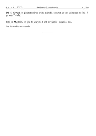 C 321 E/36          PT                    Jornal Oficial da União Europeia         29.12.2006


EM FÉ DO QUE os plenipotenciários abaixo assinados apuseram as suas assinaturas no final do
presente Tratado.


Feito em Maastricht, em sete de Fevereiro de mil novecentos e noventa e dois.

(lista dos signatários não reproduzida)
 