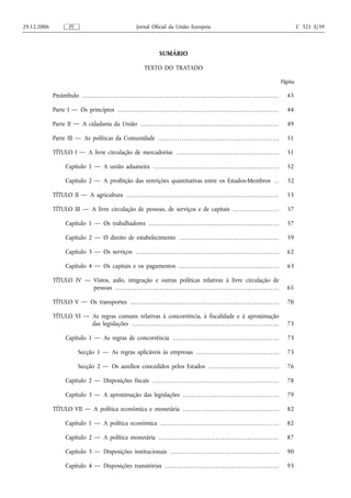 29.12.2006                 PT                                                         Jornal Oficial da União Europeia                                                                                                        C 321 E/39



                                                                                                         SUMÁRIO

                                                                                            TEXTO DO TRATADO

                                                                                                                                                                                                                     Página

             Preâmbulo . . . . . . . . . . . . . . . . . . . . . . . . . . . . . . . . . . . . . . . . . . . . . . . . . . . . . . . . . . . . . . . . . . . . . . . . . . . . . . . . . . . . . . . . . . . . . .     43

             Parte I — Os princípios . . . . . . . . . . . . . . . . . . . . . . . . . . . . . . . . . . . . . . . . . . . . . . . . . . . . . . . . . . . . . . . . . . . . . . . . . . . . .                         44

             Parte II — A cidadania da União . . . . . . . . . . . . . . . . . . . . . . . . . . . . . . . . . . . . . . . . . . . . . . . . . . . . . . . . . . . . . . . . . .                                       49

             Parte III — As políticas da Comunidade . . . . . . . . . . . . . . . . . . . . . . . . . . . . . . . . . . . . . . . . . . . . . . . . . . . . . . . . .                                                  51

             TÍTULO I — A livre circulação de mercadorias . . . . . . . . . . . . . . . . . . . . . . . . . . . . . . . . . . . . . . . . . . . . . . . . .                                                            51

                       Capítulo 1 — A união aduaneira . . . . . . . . . . . . . . . . . . . . . . . . . . . . . . . . . . . . . . . . . . . . . . . . . . . . . . . . . . . .                                          52

                       Capítulo 2 — A proibição das restrições quantitativas entre os Estados-Membros . .                                                                                                              52

             TÍTULO II — A agricultura . . . . . . . . . . . . . . . . . . . . . . . . . . . . . . . . . . . . . . . . . . . . . . . . . . . . . . . . . . . . . . . . . . . . . . . . .                               53

             TÍTULO III — A livre circulação de pessoas, de serviços e de capitais . . . . . . . . . . . . . . . . . . . . . .                                                                                         57

                       Capítulo 1 — Os trabalhadores . . . . . . . . . . . . . . . . . . . . . . . . . . . . . . . . . . . . . . . . . . . . . . . . . . . . . . . . . . . . . .                                       57

                       Capítulo 2 — O direito de estabelecimento . . . . . . . . . . . . . . . . . . . . . . . . . . . . . . . . . . . . . . . . . . . . . . . .                                                       59

                       Capítulo 3 — Os serviços . . . . . . . . . . . . . . . . . . . . . . . . . . . . . . . . . . . . . . . . . . . . . . . . . . . . . . . . . . . . . . . . . . . .                                62

                       Capítulo 4 — Os capitais e os pagamentos . . . . . . . . . . . . . . . . . . . . . . . . . . . . . . . . . . . . . . . . . . . . . . . .                                                        63

             TÍTULO IV — Vistos, asilo, imigração e outras políticas relativas à livre circulação de
                         pessoas . . . . . . . . . . . . . . . . . . . . . . . . . . . . . . . . . . . . . . . . . . . . . . . . . . . . . . . . . . . . . . . . . . . . . . . . . . . . . .                           65

             TÍTULO V — Os transportes . . . . . . . . . . . . . . . . . . . . . . . . . . . . . . . . . . . . . . . . . . . . . . . . . . . . . . . . . . . . . . . . . . . . . . .                                   70

             TÍTULO VI — As regras comuns relativas à concorrência, à fiscalidade e à aproximação
                         das legislações . . . . . . . . . . . . . . . . . . . . . . . . . . . . . . . . . . . . . . . . . . . . . . . . . . . . . . . . . . . . . . . . . . . . . .                                   73

                       Capítulo 1 — As regras de concorrência . . . . . . . . . . . . . . . . . . . . . . . . . . . . . . . . . . . . . . . . . . . . . . . . . . .                                                    73

                                  Secção 1 — As regras aplicáveis às empresas . . . . . . . . . . . . . . . . . . . . . . . . . . . . . . . . . . . . . . .                                                            73

                                  Secção 2 — Os auxílios concedidos pelos Estados . . . . . . . . . . . . . . . . . . . . . . . . . . . . . . . . .                                                                    76

                       Capítulo 2 — Disposições fiscais . . . . . . . . . . . . . . . . . . . . . . . . . . . . . . . . . . . . . . . . . . . . . . . . . . . . . . . . . . . .                                        78

                       Capítulo 3 — A aproximação das legislações . . . . . . . . . . . . . . . . . . . . . . . . . . . . . . . . . . . . . . . . . . . . . .                                                          79

             TÍTULO VII — A política económica e monetária . . . . . . . . . . . . . . . . . . . . . . . . . . . . . . . . . . . . . . . . . . . . . .                                                                 82

                       Capítulo 1 — A política económica . . . . . . . . . . . . . . . . . . . . . . . . . . . . . . . . . . . . . . . . . . . . . . . . . . . . . . . .                                               82

                       Capítulo 2 — A política monetária . . . . . . . . . . . . . . . . . . . . . . . . . . . . . . . . . . . . . . . . . . . . . . . . . . . . . . . . .                                             87

                       Capítulo 3 — Disposições institucionais . . . . . . . . . . . . . . . . . . . . . . . . . . . . . . . . . . . . . . . . . . . . . . . . . . . .                                                 90

                       Capítulo 4 — Disposições transitórias . . . . . . . . . . . . . . . . . . . . . . . . . . . . . . . . . . . . . . . . . . . . . . . . . . . . . .                                               93
 