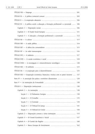 C 321 E/40               PT                                               Jornal Oficial da União Europeia                                                                                        29.12.2006


             TÍTULO VIII — Emprego . . . . . . . . . . . . . . . . . . . . . . . . . . . . . . . . . . . . . . . . . . . . . . . . . . . . . . . . . . . . . . . . . . . . . . . . . . . 101

             TÍTULO IX — A política comercial comum . . . . . . . . . . . . . . . . . . . . . . . . . . . . . . . . . . . . . . . . . . . . . . . . . . . . . 103

             TÍTULO X — A cooperação aduaneira . . . . . . . . . . . . . . . . . . . . . . . . . . . . . . . . . . . . . . . . . . . . . . . . . . . . . . . . . . . . 106

             TÍTULO XI — A política social, a educação, a formação profissional e a juventude . . . . . . 106

                      Capítulo 1 — Disposições sociais . . . . . . . . . . . . . . . . . . . . . . . . . . . . . . . . . . . . . . . . . . . . . . . . . . . . . . . . . . . . 106

                      Capítulo 2 — O Fundo Social Europeu . . . . . . . . . . . . . . . . . . . . . . . . . . . . . . . . . . . . . . . . . . . . . . . . . . . . 111

                      Capítulo 3 — A educação, a formação profissional e a juventude . . . . . . . . . . . . . . . . . . . . . 112

             TÍTULO XII — A cultura . . . . . . . . . . . . . . . . . . . . . . . . . . . . . . . . . . . . . . . . . . . . . . . . . . . . . . . . . . . . . . . . . . . . . . . . . . . . 113

             TÍTULO XIII — A saúde pública . . . . . . . . . . . . . . . . . . . . . . . . . . . . . . . . . . . . . . . . . . . . . . . . . . . . . . . . . . . . . . . . . . . 114

             TÍTULO XIV — A defesa dos consumidores . . . . . . . . . . . . . . . . . . . . . . . . . . . . . . . . . . . . . . . . . . . . . . . . . . . . . 115

             TÍTULO XV — As redes transeuropeias . . . . . . . . . . . . . . . . . . . . . . . . . . . . . . . . . . . . . . . . . . . . . . . . . . . . . . . . . . 116

             TÍTULO XVI — A indústria . . . . . . . . . . . . . . . . . . . . . . . . . . . . . . . . . . . . . . . . . . . . . . . . . . . . . . . . . . . . . . . . . . . . . . . . 117

             TÍTULO XVII — A coesão económica e social . . . . . . . . . . . . . . . . . . . . . . . . . . . . . . . . . . . . . . . . . . . . . . . . . . 118

             TÍTULO XVIII — A investigação e o desenvolvimento tecnológico . . . . . . . . . . . . . . . . . . . . . . . . . . 120

             TÍTULO XIX — O ambiente . . . . . . . . . . . . . . . . . . . . . . . . . . . . . . . . . . . . . . . . . . . . . . . . . . . . . . . . . . . . . . . . . . . . . . . . 123

             TÍTULO XX — A cooperação para o desenvolvimento . . . . . . . . . . . . . . . . . . . . . . . . . . . . . . . . . . . . . . . . 125

             TÍTULO XXI — Cooperação económica, financeira e técnica com os países terceiros . . . . 127

             Parte IV — A associação dos países e territórios ultramarinos . . . . . . . . . . . . . . . . . . . . . . . . . . . . . . . 128

             Parte V — As instituições da Comunidade . . . . . . . . . . . . . . . . . . . . . . . . . . . . . . . . . . . . . . . . . . . . . . . . . . . . . . . 130

             TÍTULO I — Disposições institucionais . . . . . . . . . . . . . . . . . . . . . . . . . . . . . . . . . . . . . . . . . . . . . . . . . . . . . . . . . . . 130

                      Capítulo 1 — As instituições . . . . . . . . . . . . . . . . . . . . . . . . . . . . . . . . . . . . . . . . . . . . . . . . . . . . . . . . . . . . . . . . . 130

                               Secção 1 — O Parlamento Europeu . . . . . . . . . . . . . . . . . . . . . . . . . . . . . . . . . . . . . . . . . . . . . . . . . . . 130

                               Secção 2 — O Conselho . . . . . . . . . . . . . . . . . . . . . . . . . . . . . . . . . . . . . . . . . . . . . . . . . . . . . . . . . . . . . . . . 135

                               Secção 3 — A Comissão . . . . . . . . . . . . . . . . . . . . . . . . . . . . . . . . . . . . . . . . . . . . . . . . . . . . . . . . . . . . . . . . 138

                               Secção 4 — O Tribunal de Justiça . . . . . . . . . . . . . . . . . . . . . . . . . . . . . . . . . . . . . . . . . . . . . . . . . . . . 141

                               Secção 5 — O Tribunal de Contas . . . . . . . . . . . . . . . . . . . . . . . . . . . . . . . . . . . . . . . . . . . . . . . . . . . . 150

                      Capítulo 2 — Disposições comuns a várias instituições . . . . . . . . . . . . . . . . . . . . . . . . . . . . . . . . . 153

                      Capítulo 3 — O Comité Económico e Social . . . . . . . . . . . . . . . . . . . . . . . . . . . . . . . . . . . . . . . . . . . . . 157

                      Capítulo 4 — O Comité das Regiões . . . . . . . . . . . . . . . . . . . . . . . . . . . . . . . . . . . . . . . . . . . . . . . . . . . . . . . 160

                      Capítulo 5 — Banco Europeu de Investimento . . . . . . . . . . . . . . . . . . . . . . . . . . . . . . . . . . . . . . . . . . . . 162
 