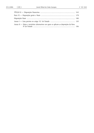 29.12.2006                PT                                                   Jornal Oficial da União Europeia                                                                                                 C 321 E/41


             TÍTULO II — Disposições financeiras . . . . . . . . . . . . . . . . . . . . . . . . . . . . . . . . . . . . . . . . . . . . . . . . . . . . . . . . . . . . . 163
             Parte VI — Disposições gerais e finais . . . . . . . . . . . . . . . . . . . . . . . . . . . . . . . . . . . . . . . . . . . . . . . . . . . . . . . . . . . . 170
             Disposições finais . . . . . . . . . . . . . . . . . . . . . . . . . . . . . . . . . . . . . . . . . . . . . . . . . . . . . . . . . . . . . . . . . . . . . . . . . . . . . . . . . . . . . 180
             Anexo I — Lista prevista no artigo 32.o do Tratado . . . . . . . . . . . . . . . . . . . . . . . . . . . . . . . . . . . . . . . . . . . 183
             Anexo II — Países e territórios ultramarinos aos quais se aplicam as disposições da Parte
                        IV do Tratado . . . . . . . . . . . . . . . . . . . . . . . . . . . . . . . . . . . . . . . . . . . . . . . . . . . . . . . . . . . . . . . . . . . . . . . . . . 186
 