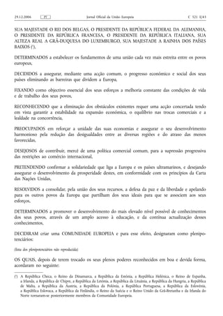 29.12.2006          PT                          Jornal Oficial da União Europeia                              C 321 E/43


SUA MAJESTADE O REI DOS BELGAS, O PRESIDENTE DA REPÚBLICA FEDERAL DA ALEMANHA,
O PRESIDENTE DA REPÚBLICA FRANCESA, O PRESIDENTE DA REPÚBLICA ITALIANA, SUA
ALTEZA REAL A GRÃ‑DUQUESA DO LUXEMBURGO, SUA MAJESTADE A RAINHA DOS PAÍSES
BAIXOS (1),

DETERMINADOS a estabelecer os fundamentos de uma união cada vez mais estreita entre os povos
europeus,

DECIDIDOS a assegurar, mediante uma acção comum, o progresso económico e social dos seus
países eliminando as barreiras que dividem a Europa,

FIXANDO como objectivo essencial dos seus esforços a melhoria constante das condições de vida
e de trabalho dos seus povos,

RECONHECENDO que a eliminação dos obstáculos existentes requer uma acção concertada tendo
em vista garantir a estabilidade na expansão económica, o equilíbrio nas trocas comerciais e a
lealdade na concorrência,

PREOCUPADOS em reforçar a unidade das suas economias e assegurar o seu desenvolvimento
harmonioso pela redução das desigualdades entre as diversas regiões e do atraso das menos
favorecidas,

DESEJOSOS de contribuir, mercê de uma política comercial comum, para a supressão progressiva
das restrições ao comércio internacional,

PRETENDENDO confirmar a solidariedade que liga a Europa e os países ultramarinos, e desejando
assegurar o desenvolvimento da prosperidade destes, em conformidade com os princípios da Carta
das Nações Unidas,

RESOLVIDOS a consolidar, pela união dos seus recursos, a defesa da paz e da liberdade e apelando
para os outros povos da Europa que partilham dos seus ideais para que se associem aos seus
esforços,

DETERMINADOS a promover o desenvolvimento do mais elevado nível possível de conhecimentos
dos seus povos, através de um amplo acesso à educação, e da contínua actualização desses
conhecimentos,

DECIDIRAM criar uma COMUNIDADE EUROPEIA e para esse efeito, designaram como plenipo-
tenciários:

(lista dos plenipotenciários não reproduzida)

OS QUAIS, depois de terem trocado os seus plenos poderes reconhecidos em boa e devida forma,
acordaram no seguinte:

(1) A República Checa, o Reino da Dinamarca, a República da Estónia, a República Helénica, o Reino de Espanha,
    a Irlanda, a República de Chipre, a República da Letónia, a República da Lituânia, a República da Hungria, a República
    de Malta, a República da Áustria, a República da Polónia, a República Portuguesa, a República da Eslovénia,
    a República Eslovaca, a República da Finlândia, o Reino da Suécia e o Reino Unido da Grã‑Bretanha e da Irlanda do
    Norte tornaram‑se posteriormente membros da Comunidade Europeia.
 
