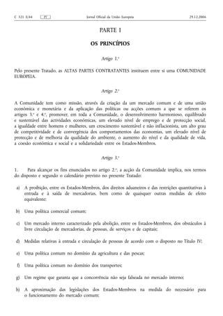 C 321 E/44     PT                    Jornal Oficial da União Europeia                     29.12.2006


                                             PARTE I

                                       OS PRINCÍPIOS

                                              Artigo 1.o

Pelo presente Tratado, as ALTAS PARTES CONTRATANTES instituem entre si uma COMUNIDADE
EUROPEIA.


                                              Artigo 2.o

A Comunidade tem como missão, através da criação da um mercado comum e de uma união
económica e monetária e da aplicação das políticas ou acções comuns a que se referem os
artigos 3.o e 4.o, promover, em toda a Comunidade, o desenvolvimento harmonioso, equilibrado
e sustentável das actividades económicas, um elevado nível de emprego e de protecção social,
a igualdade entre homens e mulheres, um crescimento sustentável e não inflacionista, um alto grau
de competitividade e de convergência dos comportamentos das economias, um elevado nível de
protecção e de melhoria da qualidade do ambiente, o aumento do nível e da qualidade de vida,
a coesão económica e social e a solidariedade entre os Estados-Membros.


                                              Artigo 3.o

1.     Para alcançar os fins enunciados no artigo 2.o, a acção da Comunidade implica, nos termos
do disposto e segundo o calendário previsto no presente Tratado:

 a) A proibição, entre os Estados-Membros, dos direitos aduaneiros e das restrições quantitativas à
    entrada e à saída de mercadorias, bem como de quaisquer outras medidas de efeito
    equivalente;

b) Uma política comercial comum;

 c) Um mercado interno caracterizado pela abolição, entre os Estados-Membros, dos obstáculos à
    livre circulação de mercadorias, de pessoas, de serviços e de capitais;

d)    Medidas relativas à entrada e circulação de pessoas de acordo com o disposto no Título IV;

 e) Uma política comum no domínio da agricultura e das pescas;

 f)   Uma política comum no domínio dos transportes;

 g)   Um regime que garanta que a concorrência não seja falseada no mercado interno;

h) A aproximação das legislações dos Estados-Membros na medida do necessário para
   o funcionamento do mercado comum;
 