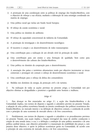 29.12.2006     PT                    Jornal Oficial da União Europeia                    C 321 E/45


 i) A promoção de uma coordenação entre as políticas de emprego dos Estados-Membros, com
    o objectivo de reforçar a sua eficácia, mediante a elaboração de uma estratégia coordenada em
    matéria de emprego;

 j) Uma política social que inclua um Fundo Social Europeu;

 k) O reforço da coesão económica e social;

 l) Uma política no domínio do ambiente;

m) O reforço da capacidade concorrencial da indústria da Comunidade;

n)    A promoção da investigação e do desenvolvimento tecnológico;

o) O incentivo à criação e ao desenvolvimento de redes transeuropeias;

p) Uma contribuição para a realização de um elevado nível de protecção da saúde;

 q) Uma contribuição para um ensino e uma formação de qualidade, bem como para
    o desenvolvimento das culturas dos Estados-Membros;

 r) Uma política no domínio da cooperação para o desenvolvimento;

 s) A associação dos países e territórios ultramarinos tendo por objectivo incrementar as trocas
    comerciais e prosseguir em comum o esforço de desenvolvimento económico e social;

 t) Uma contribuição para o reforço da defesa dos consumidores;

 u) Medidas nos domínios da energia, da protecção civil e do turismo.

2.     Na realização de todas as acções previstas no presente artigo, a Comunidade terá por
objectivo eliminar as desigualdades e promover a igualdade entre homens e mulheres.

                                              Artigo 4.o

1.     Para alcançar os fins enunciados no artigo 2.o, a acção dos Estados-Membros e da
Comunidade implica, nos termos do disposto e segundo o calendário previsto no presente Tratado,
a adopção de uma política económica baseada na estreita coordenação das políticas económicas dos
Estados-Membros, no mercado interno e na definição de objectivos comuns, e conduzida de acordo
com o princípio de uma economia de mercado aberta e de livre concorrência.

2.      Paralelamente, nos termos do disposto e segundo o calendário e os procedimentos previstos
no presente Tratado, essa acção implica a fixação irrevogável das taxas de câmbio conducente à
criação de uma moeda única, o ecu, e a definição e condução de uma política monetária e de uma
política cambial únicas, cujo objectivo primordial é a manutenção da estabilidade dos preços e, sem
prejuízo desse objectivo, o apoio às políticas económicas gerais na Comunidade, de acordo com
o princípio de uma economia de mercado aberta e de livre concorrência.
 